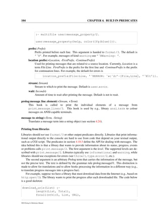 104 CHAPTER 4. BUILT-IN PREDICATES
:- multifile user:message_property/2.
user:message_property(help, color([fg(blue)])).
preﬁx(-Preﬁx)
Preﬁx printed before each line. This argument is handed to format/3. The default is
’˜N’. For example, messages of kind warning use ’˜NWarning: ’.
location preﬁx(+Location, -FirstPreﬁx, -ContinuePreﬁx)
Used for printing messages that are related to a source location. Currently, Location is a
term File:Line. FirstPreﬁx is the preﬁx for the ﬁrst line and -ContinuePreﬁx is the preﬁx
for continuation lines. For example, the default for errors is
location_prefix(File:Line, ’˜NERROR: ˜w:˜d:’-[File,Line], ’˜Nt’)).
stream(-Stream)
Stream to which to print the message. Default is user error.
wait(-Seconds)
Amount of time to wait after printing the message. Default is not to wait.
prolog:message line element(+Stream, +Term)
This hook is called to print the individual elements of a message from
print message lines/3. This hook is used by e.g., library ansi term to colour
messages on ANSI-capable terminals.
message to string(+Term, -String)
Translates a message term into a string object (see section 4.24).
Printing from libraries
Libraries should not use format/3 or other output predicates directly. Libraries that print informa-
tional output directly to the console are hard to use from code that depend on your textual output,
such as a CGI script. The predicates in section 4.10.3 deﬁne the API for dealing with messages. The
idea behind this is that a library that wants to provide information about its status, progress, events
or problems calls print message/2. The ﬁrst argument is the level. The supported levels are de-
scribed with print message/2. Libraries typically use informational and warning, while
libraries should use exceptions for errors (see throw/1, type error/2, etc.).
The second argument is an arbitrary Prolog term that carries the information of the message, but
not the precise text. The text is deﬁned by the grammar rule prolog:message//1. This distinction is
made to allow for translations and to allow hooks processing the information in a different way (e.g.,
to translate progress messages into a progress bar).
For example, suppose we have a library that must download data from the Internet (e.g., based on
http open/3). The library wants to print the progress after each downloaded ﬁle. The code below
is a good skeleton:
download_urls(List) :-
length(List, Total),
forall(nth1(I, List, URL),
SWI-Prolog 6.4 Reference Manual
 