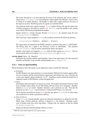 106 CHAPTER 4. BUILT-IN PREDICATES
The action description is an atom denoting the name of the predicate that will be called if
Signal arrives. on signal/3 is a meta-predicate, which implies that Module : Name refers
to Name /1 in module Module . The handler is called with a single argument: the name of
the signal as an atom. The Prolog names for signals are explained below.
Two predicate names have special meaning. throw implies Prolog will map the signal onto
a Prolog exception as described in section 4.10. default resets the handler to the settings
active before SWI-Prolog manipulated the handler.
Signals bound to a foreign function through PL signal() are reported using the term
$foreign function(Address).
After receiving a signal mapped to throw, the exception raised has the following structure:
error(signal( SigName , SigNum ), Context )
The signal names are deﬁned by the POSIX standard as symbols of the form SIG SIGNAME .
The Prolog name for a signal is the lowercase version of SIGNAME . The predicate
current signal/3 may be used to map between names and signals.
Initially, some signals are mapped to throw, while all other signals are default. The fol-
lowing signals throw an exception: fpe, alrm, xcpu, xfsz and vtalrm.
current signal(?Name, ?Id, ?Handler)
Enumerate the currently deﬁned signal handling. Name is the signal name, Id is the numerical
identiﬁer and Handler is the currently deﬁned handler (see on signal/3).
4.11.1 Notes on signal handling
Before deciding to deal with signals in your application, please consider the following:
• Portability
On MS-Windows, the signal interface is severely limited. Different Unix brands support differ-
ent sets of signals, and the relation between signal name and number may vary. Currently, the
system only supports signals numbered 1 to 3222. Installing a signal outside the limited set of
supported signals in MS-Windows crashes the application.
• Safety
Immediately delivered signals (see below) are unsafe. This implies that foreign functions called
from a handler cannot safely use the SWI-Prolog API and cannot use C longjmp(). Handlers
deﬁned as throw are unsafe. Handlers deﬁned to call a predicate are safe. Note that the
predicate can call throw/1, but the delivery is delayed until Prolog is in a safe state.
The C-interface described in section 9.4.13 provides the option PL SIGSYNC to select either
safe synchronous or unsafe asynchronous delivery.
• Time of delivery
Using throw or a foreign handler, signals are delivered immediately (as deﬁned by the OS).
When using a Prolog predicate, delivery is delayed to a safe moment. Blocking system
calls or foreign loops may cause long delays. Foreign code can improve on that by calling
PL handle signals().
Signals are blocked when the garbage collector is active.
22
TBD: the system should support the Unix realtime signals
SWI-Prolog 6.4 Reference Manual
 
