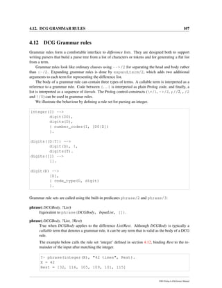 4.12. DCG GRAMMAR RULES 107
4.12 DCG Grammar rules
Grammar rules form a comfortable interface to difference lists. They are designed both to support
writing parsers that build a parse tree from a list of characters or tokens and for generating a ﬂat list
from a term.
Grammar rules look like ordinary clauses using -->/2 for separating the head and body rather
than :-/2. Expanding grammar rules is done by expand term/2, which adds two additional
arguments to each term for representing the difference list.
The body of a grammar rule can contain three types of terms. A callable term is interpreted as a
reference to a grammar rule. Code between {... } is interpreted as plain Prolog code, and ﬁnally, a
list is interpreted as a sequence of literals. The Prolog control-constructs (+/1, ->/2, ;//2, ,/2
and !/0) can be used in grammar rules.
We illustrate the behaviour by deﬁning a rule set for parsing an integer.
integer(I) -->
digit(D0),
digits(D),
{ number_codes(I, [D0|D])
}.
digits([D|T]) -->
digit(D), !,
digits(T).
digits([]) -->
[].
digit(D) -->
[D],
{ code_type(D, digit)
}.
Grammar rule sets are called using the built-in predicates phrase/2 and phrase/3:
phrase(:DCGBody, ?List)
Equivalent to phrase(DCGBody, InputList, []).
phrase(:DCGBody, ?List, ?Rest)
True when DCGBody applies to the difference List/Rest. Although DCGBody is typically a
callable term that denotes a grammar rule, it can be any term that is valid as the body of a DCG
rule.
The example below calls the rule set ‘integer’ deﬁned in section 4.12, binding Rest to the re-
mainder of the input after matching the integer.
?- phrase(integer(X), "42 times", Rest).
X = 42
Rest = [32, 116, 105, 109, 101, 115]
SWI-Prolog 6.4 Reference Manual
 