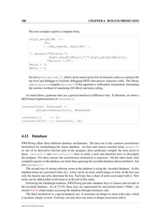 108 CHAPTER 4. BUILT-IN PREDICATES
The next example exploits a complete body.
digit_weight(W) -->
[D],
{ code_type(D, digit(W)) }.
?- phrase(("Version ",
digit_weight(Major),".",digit_weight(Minor)),
"Version 3.4").
Major = 3,
Minor = 4.
See also portray text/1, which can be used to print lists of character codes as a string to the
top level and debugger to facilitate debugging DCGs that process character codes. The library
apply macros compiles phrase/3 if the argument is sufﬁciently instantiated, eliminating
the runtime overhead of translating DCGBody and meta-calling.
As stated above, grammar rules are a general interface to difference lists. To illustrate, we show a
DCG-based implementation of reverse/2:
reverse(List, Reversed) :-
phrase(reverse(List), Reversed).
reverse([]) --> [].
reverse([H|T]) --> reverse(T), [H].
4.13 Database
SWI-Prolog offers three different database mechanisms. The ﬁrst one is the common assert/retract
mechanism for manipulating the clause database. As facts and clauses asserted using assert/1
or one of its derivatives become part of the program, these predicates compile the term given to
them. retract/1 and retractall/1 have to unify a term and therefore have to decompile
the program. For these reasons the assert/retract mechanism is expensive. On the other hand, once
compiled, queries to the database are faster than querying the recorded database discussed below. See
also dynamic/1.
The second way of storing arbitrary terms in the database is using the ‘recorded database’. In this
database terms are associated with a key. A key can be an atom, small integer or term. In the last case
only the functor and arity determine the key. Each key has a chain of terms associated with it. New
terms can be added either at the head or at the tail of this chain.
Following the Edinburgh tradition, SWI-Prolog provides database keys to clauses and records in
the recorded database. As of 5.9.10, these keys are represented by non-textual atoms (‘blobs’, see
section 9.4.7), which makes accessing the database through references safe.
The third mechanism is a special-purpose one. It associates an integer or atom with a key, which
is an atom, integer or term. Each key can only have one atom or integer associated with it.
SWI-Prolog 6.4 Reference Manual
 