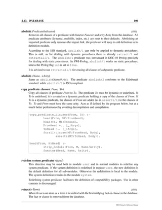 4.13. DATABASE 109
abolish(:PredicateIndicator) [ISO]
Removes all clauses of a predicate with functor Functor and arity Arity from the database. All
predicate attributes (dynamic, multiﬁle, index, etc.) are reset to their defaults. Abolishing an
imported predicate only removes the import link; the predicate will keep its old deﬁnition in its
deﬁnition module.
According to the ISO standard, abolish/1 can only be applied to dynamic procedures.
This is odd, as for dealing with dynamic procedures there is already retract/1 and
retractall/1. The abolish/1 predicate was introduced in DEC-10 Prolog precisely
for dealing with static procedures. In SWI-Prolog, abolish/1 works on static procedures,
unless the Prolog ﬂag iso is set to true.
It is advised to use retractall/1 for erasing all clauses of a dynamic predicate.
abolish(+Name, +Arity)
Same as abolish(Name/Arity). The predicate abolish/2 conforms to the Edinburgh
standard, while abolish/1 is ISO compliant.
copy predicate clauses(:From, :To)
Copy all clauses of predicate From to To. The predicate To must be dynamic or undeﬁned. If
To is undeﬁned, it is created as a dynamic predicate holding a copy of the clauses of From. If
To is a dynamic predicate, the clauses of From are added (as in assertz/1) to the clauses of
To. To and From must have the same arity. Acts as if deﬁned by the program below, but at a
much better performance by avoiding decompilation and compilation.
copy_predicate_clauses(From, To) :-
head(From, MF:FromHead),
head(To, MT:ToHead),
FromHead =.. [_|Args],
ToHead =.. [_|Args],
forall(clause(MF:FromHead, Body),
assertz(MT:ToHead, Body)).
head(From, M:Head) :-
strip_module(From, M, Name/Arity),
functor(Head, Name, Arity).
redeﬁne system predicate(+Head)
This directive may be used both in module user and in normal modules to redeﬁne any
system predicate. If the system deﬁnition is redeﬁned in module user, the new deﬁnition is
the default deﬁnition for all sub-modules. Otherwise the redeﬁnition is local to the module.
The system deﬁnition remains in the module system.
Redeﬁning system predicate facilitates the deﬁnition of compatibility packages. Use in other
contexts is discouraged.
retract(+Term) [ISO]
When Term is an atom or a term it is uniﬁed with the ﬁrst unifying fact or clause in the database.
The fact or clause is removed from the database.
SWI-Prolog 6.4 Reference Manual
 