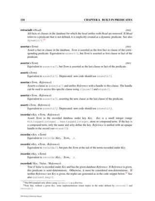 110 CHAPTER 4. BUILT-IN PREDICATES
retractall(+Head) [ISO]
All facts or clauses in the database for which the head uniﬁes with Head are removed. If Head
refers to a predicate that is not deﬁned, it is implicitly created as a dynamic predicate. See also
dynamic/1.23
asserta(+Term) [ISO]
Assert a fact or clause in the database. Term is asserted as the ﬁrst fact or clause of the corre-
sponding predicate. Equivalent to assert/1, but Term is asserted as ﬁrst clause or fact of the
predicate.
assertz(+Term) [ISO]
Equivalent to asserta/1, but Term is asserted as the last clause or fact of the predicate.
assert(+Term)
Equivalent to assertz/1. Deprecated: new code should use assertz/1.
asserta(+Term, -Reference)
Asserts a clause as asserta/1 and uniﬁes Reference with a handle to this clause. The handle
can be used to access this speciﬁc clause using clause/3 and erase/1.
assertz(+Term, -Reference)
Equivalent to asserta/1, asserting the new clause as the last clause of the predicate.
assert(+Term, -Reference)
Equivalent to assertz/2. Deprecated: new code should use assertz/2.
recorda(+Key, +Term, -Reference)
Assert Term in the recorded database under key Key. Key is a small integer (range
min tagged integer ... max tagged integer, atom or compound term. If the key is
a compound term, only the name and arity deﬁne the key. Reference is uniﬁed with an opaque
handle to the record (see erase/1).
recorda(+Key, +Term)
Equivalent to recorda(Key, Term, ).
recordz(+Key, +Term, -Reference)
Equivalent to recorda/3, but puts the Term at the tail of the terms recorded under Key.
recordz(+Key, +Term)
Equivalent to recordz(Key, Term, ).
recorded(?Key, ?Value, ?Reference)
True if Value is recorded under Key and has the given database Reference. If Reference is given,
this predicate is semi-deterministic. Otherwise, it must be considered non-deterministic. If
neither Reference nor Key is given, the triples are generated as in the code snippet below.24 See
also current key/1.
23
The ISO standard only allows using dynamic/1 as a directive.
24
Note that, without a given Key, some implementations return triples in the order deﬁned by recorda/2 and
recordz/2.
SWI-Prolog 6.4 Reference Manual
 