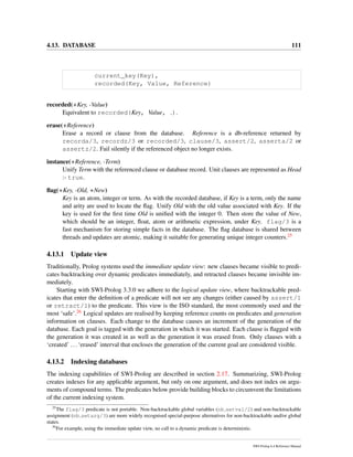 4.13. DATABASE 111
current_key(Key),
recorded(Key, Value, Reference)
recorded(+Key, -Value)
Equivalent to recorded(Key, Value, ).
erase(+Reference)
Erase a record or clause from the database. Reference is a db-reference returned by
recorda/3, recordz/3 or recorded/3, clause/3, assert/2, asserta/2 or
assertz/2. Fail silently if the referenced object no longer exists.
instance(+Reference, -Term)
Unify Term with the referenced clause or database record. Unit clauses are represented as Head
:- true.
ﬂag(+Key, -Old, +New)
Key is an atom, integer or term. As with the recorded database, if Key is a term, only the name
and arity are used to locate the ﬂag. Unify Old with the old value associated with Key. If the
key is used for the ﬁrst time Old is uniﬁed with the integer 0. Then store the value of New,
which should be an integer, ﬂoat, atom or arithmetic expression, under Key. flag/3 is a
fast mechanism for storing simple facts in the database. The ﬂag database is shared between
threads and updates are atomic, making it suitable for generating unique integer counters.25
4.13.1 Update view
Traditionally, Prolog systems used the immediate update view: new clauses became visible to predi-
cates backtracking over dynamic predicates immediately, and retracted clauses became invisible im-
mediately.
Starting with SWI-Prolog 3.3.0 we adhere to the logical update view, where backtrackable pred-
icates that enter the deﬁnition of a predicate will not see any changes (either caused by assert/1
or retract/1) to the predicate. This view is the ISO standard, the most commonly used and the
most ‘safe’.26 Logical updates are realised by keeping reference counts on predicates and generation
information on clauses. Each change to the database causes an increment of the generation of the
database. Each goal is tagged with the generation in which it was started. Each clause is ﬂagged with
the generation it was created in as well as the generation it was erased from. Only clauses with a
‘created’ ...‘erased’ interval that encloses the generation of the current goal are considered visible.
4.13.2 Indexing databases
The indexing capabilities of SWI-Prolog are described in section 2.17. Summarizing, SWI-Prolog
creates indexes for any applicable argument, but only on one argument, and does not index on argu-
ments of compound terms. The predicates below provide building blocks to circumvent the limitations
of the current indexing system.
25
The flag/3 predicate is not portable. Non-backtrackable global variables (nb setval/2) and non-backtrackable
assignment (nb setarg/3) are more widely recognised special-purpose alternatives for non-backtrackable and/or global
states.
26
For example, using the immediate update view, no call to a dynamic predicate is deterministic.
SWI-Prolog 6.4 Reference Manual
 