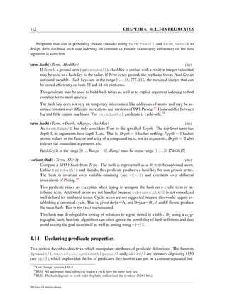 112 CHAPTER 4. BUILT-IN PREDICATES
Programs that aim at portability should consider using term hash/2 and term hash/4 to
design their database such that indexing on constant or functor (name/arity reference) on the ﬁrst
argument is sufﬁcient.
term hash(+Term, -HashKey) [det]
If Term is a ground term (see ground/1), HashKey is uniﬁed with a positive integer value that
may be used as a hash key to the value. If Term is not ground, the predicate leaves HashKey an
unbound variable. Hash keys are in the range 0 . . . 16, 777, 215, the maximal integer that can
be stored efﬁciently on both 32 and 64 bit platforms.
This predicate may be used to build hash tables as well as to exploit argument indexing to ﬁnd
complex terms more quickly.
The hash key does not rely on temporary information like addresses of atoms and may be as-
sumed constant over different invocations and versions of SWI-Prolog.27 Hashes differ between
big and little endian machines. The term hash/2 predicate is cycle-safe.28
term hash(+Term, +Depth, +Range, -HashKey) [det]
As term hash/2, but only considers Term to the speciﬁed Depth. The top-level term has
depth 1, its arguments have depth 2, etc. That is, Depth = 0 hashes nothing; Depth = 1 hashes
atomic values or the functor and arity of a compound term, not its arguments; Depth = 2 also
indexes the immediate arguments, etc.
HashKey is in the range [0 . . . Range − 1]. Range must be in the range [1 . . . 2147483647]
variant sha1(+Term, -SHA1) [det]
Compute a SHA1-hash from Term. The hash is represented as a 40-byte hexadecimal atom.
Unlike term hash/2 and friends, this predicate produces a hash key for non-ground terms.
The hash is invariant over variable-renaming (see =@=/2) and constants over different
invocations of Prolog.29
This predicate raises an exception when trying to compute the hash on a cyclic term or at-
tributed term. Attributed terms are not handled because subsumes chk/2 is not considered
well deﬁned for attributed terms. Cyclic terms are not supported because this would require es-
tablishing a canonical cycle. That is, given A=[a—A] and B=[a,a—B], A and B should produce
the same hash. This is not (yet) implemented.
This hash was developed for lookup of solutions to a goal stored in a table. By using a cryp-
tographic hash, heuristic algorithms can often ignore the possibility of hash collisions and thus
avoid storing the goal term itself as well as testing using =@=/2.
4.14 Declaring predicate properties
This section describes directives which manipulate attributes of predicate deﬁnitions. The functors
dynamic/1, multifile/1, discontiguous/1 and public/1 are operators of priority 1150
(see op/3), which implies that the list of predicates they involve can just be a comma-separated list:
27
Last change: version 5.10.4
28
BUG: All arguments that (indirectly) lead to a cycle have the same hash key.
29
BUG: The hash depends on word order (big/little-endian) and the wordsize (32/64 bits).
SWI-Prolog 6.4 Reference Manual
 