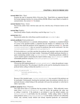 114 CHAPTER 4. BUILT-IN PREDICATES
current blob(?Blob, ?Type)
Examine the type or enumerate blobs of the given Type. Typed blobs are supported through
the foreign language interface for storing arbitrary BLOBs (Binary Large Object) or handles to
external entities. See section 9.4.7 for details.
current functor(?Name, ?Arity)
Successively uniﬁes Name with the name and Arity with the arity of functors known to the
system.
current ﬂag(-FlagKey)
Successively uniﬁes FlagKey with all keys used for ﬂags (see flag/3).
current key(-Key)
Successively uniﬁes Key with all keys used for records (see recorda/3, etc.).
current predicate(:PredicateIndicator) [ISO]
True if PredicateIndicator is a currently deﬁned predicate. A predicate is considered deﬁned
if it exists in the speciﬁed module, is imported into the module or is deﬁned in one of the
modules from which the predicate will be imported if it is called (see section 5.9). Note that
current predicate/1 does not succeed for predicates that can be autoloaded. See also
current predicate/2 and predicate property/2.
If PredicateIndicator is not fully speciﬁed, the predicate only generates values that are deﬁned
in or already imported into the target module. Generating all callable predicates therefore re-
quires enumerating modules using current module/1. Generating predicates callable in
a given module requires enumerating the import modules using import module/2 and the
autoloadable predicates using the predicate property/2 autoload.
current predicate(?Name, :Head)
Classical pre-ISO implementation of current predicate/1, where the predicate is repre-
sented by the head term. The advantage is that this can be used for checking the existence of a
predicate before calling it without the need for functor/3:
call_if_exists(G) :-
current_predicate(_, G),
call(G).
Because of this intended usage, current predicate/2 also succeeds if the predicate can
be autoloaded. Unfortunately, checking the autoloader makes this predicate relatively slow, in
particular because a failed lookup of the autoloader will cause the autoloader to verify that its
index is up-to-date.
predicate property(:Head, ?Property)
True when Head refers to a predicate that has property Property. With sufﬁciently instan-
tiated Head, predicate property/2 tries to resolve the predicate the same way
as calling it would do: if the predicate is not deﬁned it scans the default modules (see
default module/2) and ﬁnally tries the autoloader. Unlike calling, failure to ﬁnd the
target predicate causes predicate property/2 to fail silently. If Head is not sufﬁciently
bound, only currently locally deﬁned and already imported predicates are enumerated.
SWI-Prolog 6.4 Reference Manual
 