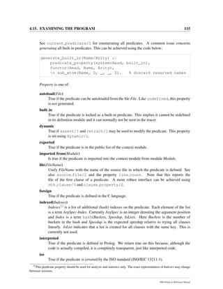 4.15. EXAMINING THE PROGRAM 115
See current predicate/1 for enumerating all predicates. A common issue concerns
generating all built-in predicates. This can be achieved using the code below:
generate_built_in(Name/Arity) :-
predicate_property(system:Head, built_in),
functor(Head, Name, Arity),
+ sub_atom(Name, 0, _, _, $). % discard reserved names
Property is one of:
autoload(File)
True if the predicate can be autoloaded from the ﬁle File. Like undefined, this property
is not generated.
built in
True if the predicate is locked as a built-in predicate. This implies it cannot be redeﬁned
in its deﬁnition module and it can normally not be seen in the tracer.
dynamic
True if assert/1 and retract/1 may be used to modify the predicate. This property
is set using dynamic/1.
exported
True if the predicate is in the public list of the context module.
imported from(Module)
Is true if the predicate is imported into the context module from module Module.
ﬁle(FileName)
Unify FileName with the name of the source ﬁle in which the predicate is deﬁned. See
also source file/2 and the property line count. Note that this reports the
ﬁle of the ﬁrst clause of a predicate. A more robust interface can be achieved using
nth clause/3 and clause property/2.
foreign
True if the predicate is deﬁned in the C language.
indexed(Indexes)
Indexes32 is a list of additional (hash) indexes on the predicate. Each element of the list
is a term ArgSpec-Index. Currently ArgSpec is an integer denoting the argument position
and Index is a term hash(Buckets, Speedup, IsList). Here Buckets is the number of
buckets in the hash and Speedup is the expected speedup relative to trying all clauses
linearly. IsList indicates that a list is created for all clauses with the same key. This is
currently not used.
interpreted
True if the predicate is deﬁned in Prolog. We return true on this because, although the
code is actually compiled, it is completely transparent, just like interpreted code.
iso
True if the predicate is covered by the ISO standard (ISO/IEC 13211-1).
32
This predicate property should be used for analysis and statistics only. The exact representation of Indexes may change
between versions.
SWI-Prolog 6.4 Reference Manual
 