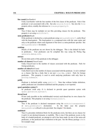 116 CHAPTER 4. BUILT-IN PREDICATES
line count(LineNumber)
Unify LineNumber with the line number of the ﬁrst clause of the predicate. Fails if the
predicate is not associated with a ﬁle. See also source file/2. See also the file
property above, notably the reference to clause property/2.
multiﬁle
True if there may be multiple (or no) ﬁles providing clauses for the predicate. This
property is set using multifile/1.
meta predicate(Head)
If the predicate is declared as a meta-predicate using meta predicate/1, unify Head
with the head-pattern. The head-pattern is a compound term with the same name and
arity as the predicate where each argument of the term is a meta-predicate speciﬁer. See
meta predicate/1 for details.
nodebug
Details of the predicate are not shown by the debugger. This is the default for built-
in predicates. User predicates can be compiled this way using the Prolog ﬂag
generate debug info.
notrace
Do not show ports of this predicate in the debugger.
number of clauses(ClauseCount)
Unify ClauseCount to the number of clauses associated with the predicate. Fails for
foreign predicates.
number of rules(RuleCount)
Unify RuleCount to the number of clauses associated with the predicate. A rule is deﬁned
as a clauses that has a body that is not just true (i.e., a fact). Fails for foreign
predicates. This property is used to avoid analysing predicates with only facts in
prolog codewalk.
public
Predicate is declared public using public/1. Note that without further deﬁnition,
public predicates are considered undeﬁned and this property is not reported.
quasi quotation syntax(T)
he predicate (with arity 4) is declared to provide quasi quotation syntax with
quasi quotation syntax/1.
thread local
If true (only possible on the multithreaded version) each thread has its own clauses for
the predicate. This property is set using thread local/1.
transparent
True if the predicate is declared transparent using the module transparent/1
or meta predicate/1 declaration. In the latter case the property
meta predicate(Head) is also provided. See chapter 5 for details.
undeﬁned
True if a procedure deﬁnition block for the predicate exists, but there are no clauses for
it and it is not declared dynamic or multiﬁle. This is true if the predicate occurs in the
body of a loaded predicate, an attempt to call it has been made via one of the meta-call
predicates, or the predicate had a deﬁnition in the past. See the library package check
for example usage.
SWI-Prolog 6.4 Reference Manual
 