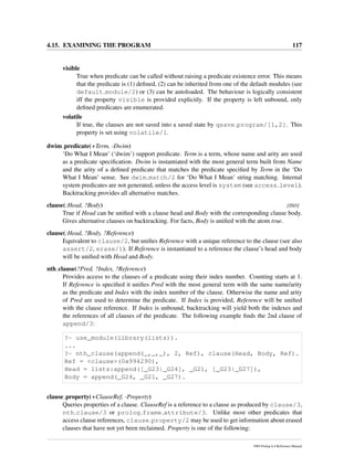 4.15. EXAMINING THE PROGRAM 117
visible
True when predicate can be called without raising a predicate existence error. This means
that the predicate is (1) deﬁned, (2) can be inherited from one of the default modules (see
default module/2) or (3) can be autoloaded. The behaviour is logically consistent
iff the property visible is provided explicitly. If the property is left unbound, only
deﬁned predicates are enumerated.
volatile
If true, the clauses are not saved into a saved state by qsave program/[1,2]. This
property is set using volatile/1.
dwim predicate(+Term, -Dwim)
‘Do What I Mean’ (‘dwim’) support predicate. Term is a term, whose name and arity are used
as a predicate speciﬁcation. Dwim is instantiated with the most general term built from Name
and the arity of a deﬁned predicate that matches the predicate speciﬁed by Term in the ‘Do
What I Mean’ sense. See dwim match/2 for ‘Do What I Mean’ string matching. Internal
system predicates are not generated, unless the access level is system (see access level).
Backtracking provides all alternative matches.
clause(:Head, ?Body) [ISO]
True if Head can be uniﬁed with a clause head and Body with the corresponding clause body.
Gives alternative clauses on backtracking. For facts, Body is uniﬁed with the atom true.
clause(:Head, ?Body, ?Reference)
Equivalent to clause/2, but uniﬁes Reference with a unique reference to the clause (see also
assert/2, erase/1). If Reference is instantiated to a reference the clause’s head and body
will be uniﬁed with Head and Body.
nth clause(?Pred, ?Index, ?Reference)
Provides access to the clauses of a predicate using their index number. Counting starts at 1.
If Reference is speciﬁed it uniﬁes Pred with the most general term with the same name/arity
as the predicate and Index with the index number of the clause. Otherwise the name and arity
of Pred are used to determine the predicate. If Index is provided, Reference will be uniﬁed
with the clause reference. If Index is unbound, backtracking will yield both the indexes and
the references of all clauses of the predicate. The following example ﬁnds the 2nd clause of
append/3:
?- use_module(library(lists)).
...
?- nth_clause(append(_,_,_), 2, Ref), clause(Head, Body, Ref).
Ref = <clause>(0x994290),
Head = lists:append([_G23|_G24], _G21, [_G23|_G27]),
Body = append(_G24, _G21, _G27).
clause property(+ClauseRef, -Property)
Queries properties of a clause. ClauseRef is a reference to a clause as produced by clause/3,
nth clause/3 or prolog frame attribute/3. Unlike most other predicates that
access clause references, clause property/2 may be used to get information about erased
clauses that have not yet been reclaimed. Property is one of the following:
SWI-Prolog 6.4 Reference Manual
 