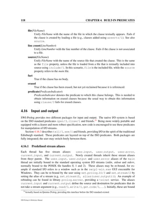 118 CHAPTER 4. BUILT-IN PREDICATES
ﬁle(FileName)
Unify FileName with the name of the ﬁle in which the clause textually appears. Fails if
the clause is created by loading a ﬁle (e.g., clauses added using assertz/1). See also
source.
line count(LineNumber)
Unify LineNumber with the line number of the clause. Fails if the clause is not associated
to a ﬁle.
source(FileName)
Unify FileName with the name of the source ﬁle that created the clause. This is the same
as the file property, unless the ﬁle is loaded from a ﬁle that is textually included into
source using include/1. In this scenario, file is the included ﬁle, while the source
property refers to the main ﬁle.
fact
True if the clause has no body.
erased
True if the clause has been erased, but not yet reclaimed because it is referenced.
predicate(PredicateIndicator)
PredicateIndicator denotes the predicate to which this clause belongs. This is needed to
obtain information on erased clauses because the usual way to obtain this information
using clause/3 fails for erased clauses.
4.16 Input and output
SWI-Prolog provides two different packages for input and output. The native I/O system is based
on the ISO standard predicates open/3, close/1 and friends.33 Being more widely portable and
equipped with a clearer and more robust speciﬁcation, new code is encouraged to use these predicates
for manipulation of I/O streams.
Section 4.16.3 describes tell/1, see/1 and friends, providing I/O in the spirit of the traditional
Edinburgh standard. These predicates are layered on top of the ISO predicates. Both packages are
fully integrated; the user may switch freely between them.
4.16.1 Predeﬁned stream aliases
Each thread has ﬁve stream aliases: user input, user output, user error,
current input, and current output. Newly created threads inherit these stream aliases
from theyr parent. The user input, user output and user error aliases of the main
thread are initially bound to the standard operating system I/O streams (stdin, stdout and stderr,
normally bound to the POSIX ﬁle handles 0, 1 and 2). These aliases may be re-bound, for ex-
ample if standard I/O refers to a window such as in the swipl-win.exe GUI executable for
Windows. They can be re-bound by the user using set prolog IO/3 and set stream/2 by
setting the alias of a stream (e.g, set stream(S, alias(user output))). An example of
rebinding can be found in library prolog server, providing a telnet service. The aliases
current input and current output deﬁne the source and destination for predicates that do
not take a stream argument (e.g., read/1, write/1, get code/1, ...). Initially, these are bound
33
Actually based on Quintus Prolog, providing this interface before the ISO standard existed.
SWI-Prolog 6.4 Reference Manual
 