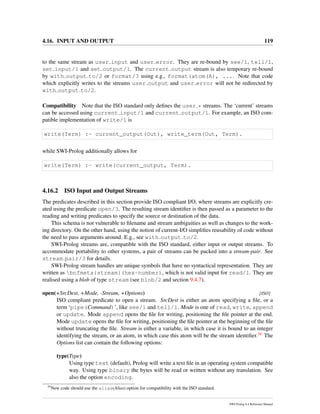4.16. INPUT AND OUTPUT 119
to the same stream as user input and user error. They are re-bound by see/1, tell/1,
set input/1 and set output/1. The current output stream is also temporary re-bound
by with output to/2 or format/3 using e.g., format(atom(A), .... Note that code
which explicitly writes to the streams user output and user error will not be redirected by
with output to/2.
Compatibility Note that the ISO standard only deﬁnes the user * streams. The ‘current’ streams
can be accessed using current input/1 and current output/1. For example, an ISO com-
patible implementation of write/1 is
write(Term) :- current_output(Out), write_term(Out, Term).
while SWI-Prolog additionally allows for
write(Term) :- write(current_output, Term).
4.16.2 ISO Input and Output Streams
The predicates described in this section provide ISO compliant I/O, where streams are explicitly cre-
ated using the predicate open/3. The resulting stream identiﬁer is then passed as a parameter to the
reading and writing predicates to specify the source or destination of the data.
This schema is not vulnerable to ﬁlename and stream ambiguities as well as changes to the work-
ing directory. On the other hand, using the notion of current-I/O simpliﬁes reusability of code without
the need to pass arguments around. E.g., see with output to/2.
SWI-Prolog streams are, compatible with the ISO standard, either input or output streams. To
accommodate portability to other systems, a pair of streams can be packed into a stream-pair. See
stream pair/3 for details.
SWI-Prolog stream handles are unique symbols that have no syntactical representation. They are
written as bnfmeta{stream}(hex-number), which is not valid input for read/1. They are
realised using a blob of type stream (see blob/2 and section 9.4.7).
open(+SrcDest, +Mode, -Stream, +Options) [ISO]
ISO compliant predicate to open a stream. SrcDest is either an atom specifying a ﬁle, or a
term ‘pipe(Command)’, like see/1 and tell/1. Mode is one of read, write, append
or update. Mode append opens the ﬁle for writing, positioning the ﬁle pointer at the end.
Mode update opens the ﬁle for writing, positioning the ﬁle pointer at the beginning of the ﬁle
without truncating the ﬁle. Stream is either a variable, in which case it is bound to an integer
identifying the stream, or an atom, in which case this atom will be the stream identiﬁer.34 The
Options list can contain the following options:
type(Type)
Using type text (default), Prolog will write a text ﬁle in an operating system compatible
way. Using type binary the bytes will be read or written without any translation. See
also the option encoding.
34
New code should use the alias(Alias) option for compatibility with the ISO standard.
SWI-Prolog 6.4 Reference Manual
 