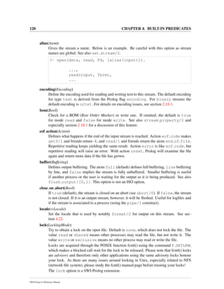 120 CHAPTER 4. BUILT-IN PREDICATES
alias(Atom)
Gives the stream a name. Below is an example. Be careful with this option as stream
names are global. See also set stream/2.
?- open(data, read, Fd, [alias(input)]).
...,
read(input, Term),
...
encoding(Encoding)
Deﬁne the encoding used for reading and writing text to this stream. The default encoding
for type text is derived from the Prolog ﬂag encoding. For binary streams the
default encoding is octet. For details on encoding issues, see section 2.18.1.
bom(Bool)
Check for a BOM (Byte Order Marker) or write one. If omitted, the default is true
for mode read and false for mode write. See also stream property/2 and
especially section 2.18.1 for a discussion of this feature.
eof action(Action)
Deﬁnes what happens if the end of the input stream is reached. Action eof code makes
get0/1 and friends return -1, and read/1 and friends return the atom end of file.
Repetitive reading keeps yielding the same result. Action error is like eof code, but
repetitive reading will raise an error. With action reset, Prolog will examine the ﬁle
again and return more data if the ﬁle has grown.
buffer(Buffering)
Deﬁnes output buffering. The atom full (default) deﬁnes full buffering, line buffering
by line, and false implies the stream is fully unbuffered. Smaller buffering is useful
if another process or the user is waiting for the output as it is being produced. See also
flush output/[0,1]. This option is not an ISO option.
close on abort(Bool)
If true (default), the stream is closed on an abort (see abort/0). If false, the stream
is not closed. If it is an output stream, however, it will be ﬂushed. Useful for logﬁles and
if the stream is associated to a process (using the pipe/1 construct).
locale(+Locale)
Set the locale that is used by notably format/2 for output on this stream. See sec-
tion 4.22.
lock(LockingMode)
Try to obtain a lock on the open ﬁle. Default is none, which does not lock the ﬁle. The
value read or shared means other processes may read the ﬁle, but not write it. The
value write or exclusive means no other process may read or write the ﬁle.
Locks are acquired through the POSIX function fcntl() using the command F SETLKW,
which makes a blocked call wait for the lock to be released. Please note that fcntl() locks
are advisory and therefore only other applications using the same advisory locks honour
your lock. As there are many issues around locking in Unix, especially related to NFS
(network ﬁle system), please study the fcntl() manual page before trusting your locks!
The lock option is a SWI-Prolog extension.
SWI-Prolog 6.4 Reference Manual
 