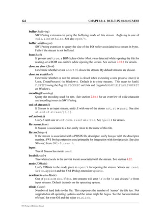 122 CHAPTER 4. BUILT-IN PREDICATES
buffer(Buffering)
SWI-Prolog extension to query the buffering mode of this stream. Buffering is one of
full, line or false. See also open/4.
buffer size(Integer)
SWI-Prolog extension to query the size of the I/O buffer associated to a stream in bytes.
Fails if the stream is not buffered.
bom(Bool)
If present and true, a BOM (Byte Order Mark) was detected while opening the ﬁle for
reading, or a BOM was written while opening the stream. See section 2.18.1 for details.
close on abort(Bool)
Determine whether or not abort/0 closes the stream. By default streams are closed.
close on exec(Bool)
Determine whether or not the stream is closed when executing a new process (exec() in
Unix, CreateProcess() in Windows). Default is to close streams. This maps to fcntl()
F SETFD using the ﬂag FD CLOEXEC on Unix and (negated) HANDLE FLAG INHERIT
on Windows.
encoding(Encoding)
Query the encoding used for text. See section 2.18.1 for an overview of wide character
and encoding issues in SWI-Prolog.
end of stream(E)
If Stream is an input stream, unify E with one of the atoms not, at or past. See also
at end of stream/[0,1].
eof action(A)
Unify A with one of eof code, reset or error. See open/4 for details.
ﬁle name(Atom)
If Stream is associated to a ﬁle, unify Atom to the name of this ﬁle.
ﬁle no(Integer)
If the stream is associated with a POSIX ﬁle descriptor, unify Integer with the descriptor
number. SWI-Prolog extension used primarily for integration with foreign code. See also
Sﬁleno() from SWI-Stream.h.
input
True if Stream has mode read.
locale(Locale)
True when Locale is the current locale associated with the stream. See section 4.22.
mode(IOMode)
Unify IOMode to the mode given to open/4 for opening the stream. Values are: read,
write, append and the SWI-Prolog extension update.
newline(NewlineMode)
One of posix or dos. If dos, text streams will emit rn for n and discard r from
input streams. Default depends on the operating system.
nlink(-Count)
Number of hard links to the ﬁle. This expresses the number of ‘names’ the ﬁle has. Not
supported on all operating systems and the value might be bogus. See the documentation
of fstat() for your OS and the value st nlink.
SWI-Prolog 6.4 Reference Manual
 