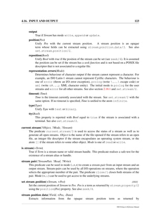 4.16. INPUT AND OUTPUT 123
output
True if Stream has mode write, append or update.
position(Pos)
Unify Pos with the current stream position. A stream position is an opaque
term whose ﬁelds can be extracted using stream position data/3. See also
set stream position/2.
reposition(Bool)
Unify Bool with true if the position of the stream can be set (see seek/4). It is assumed
the position can be set if the stream has a seek-function and is not based on a POSIX ﬁle
descriptor that is not associated to a regular ﬁle.
representation errors(Mode)
Determines behaviour of character output if the stream cannot represent a character. For
example, an ISO Latin-1 stream cannot represent Cyrillic characters. The behaviour is
one of error (throw an I/O error exception), prolog (write ... escape code) or
xml (write &#...; XML character entity). The initial mode is prolog for the user
streams and error for all other streams. See also section 2.18.1 and set stream/2.
timeout(-Time)
Time is the timeout currently associated with the stream. See set stream/2 with the
same option. If no timeout is speciﬁed, Time is uniﬁed to the atom infinite.
type(Type)
Unify Type with text or binary.
tty(Bool)
This property is reported with Bool equal to true if the stream is associated with a
terminal. See also set stream/2.
current stream(?Object, ?Mode, ?Stream)
The predicate current stream/3 is used to access the status of a stream as well as to
generate all open streams. Object is the name of the ﬁle opened if the stream refers to an open
ﬁle, an integer ﬁle descriptor if the stream encapsulates an operating system stream, or the
atom [] if the stream refers to some other object. Mode is one of read or write.
is stream(+Term)
True if Term is a stream name or valid stream handle. This predicate realises a safe test for the
existence of a stream alias or handle.
stream pair(?StreamPair, ?Read, ?Write)
This predicate can be used in mode (-,+,+) to create a stream-pair from an input stream and an
output stream. Stream-pairs can be used by all I/O operations on streams, where the operation
selects the appropriate member of the pair. The predicate close/1 closes both streams of the
pair. Mode (+,-,-) can be used to get access to the underlying streams.
set stream position(+Stream, +Pos) [ISO]
Set the current position of Stream to Pos. Pos is a term as returned by stream property/2
using the position(Pos) property. See also seek/4.
stream position data(?Field, +Pos, -Data)
Extracts information from the opaque stream position term as returned by
SWI-Prolog 6.4 Reference Manual
 