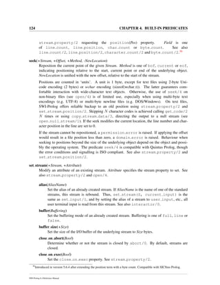 124 CHAPTER 4. BUILT-IN PREDICATES
stream property/2 requesting the position(Pos) property. Field is one
of line count, line position, char count or byte count. See also
line count/2, line position/2, character count/2 and byte count/2.36
seek(+Stream, +Offset, +Method, -NewLocation)
Reposition the current point of the given Stream. Method is one of bof, current or eof,
indicating positioning relative to the start, current point or end of the underlying object.
NewLocation is uniﬁed with the new offset, relative to the start of the stream.
Positions are counted in ‘units’. A unit is 1 byte, except for text ﬁles using 2-byte Uni-
code encoding (2 bytes) or wchar encoding (sizeof(wchar t)). The latter guarantees com-
fortable interaction with wide-character text objects. Otherwise, the use of seek/4 on
non-binary ﬁles (see open/4) is of limited use, especially when using multi-byte text
encodings (e.g. UTF-8) or multi-byte newline ﬁles (e.g. DOS/Windows). On text ﬁles,
SWI-Prolog offers reliable backup to an old position using stream property/2 and
set stream position/2. Skipping N character codes is achieved calling get code/2
N times or using copy stream data/3, directing the output to a null stream (see
open null stream/1). If the seek modiﬁes the current location, the line number and char-
acter position in the line are set to 0.
If the stream cannot be repositioned, a permission error is raised. If applying the offset
would result in a ﬁle position less than zero, a domain error is raised. Behaviour when
seeking to positions beyond the size of the underlying object depend on the object and possi-
bly the operating system. The predicate seek/4 is compatible with Quintus Prolog, though
the error conditions and signalling is ISO compliant. See also stream property/2 and
set stream position/2.
set stream(+Stream, +Attribute)
Modify an attribute of an existing stream. Attribute speciﬁes the stream property to set. See
also stream property/2 and open/4.
alias(AliasName)
Set the alias of an already created stream. If AliasName is the name of one of the standard
streams, this stream is rebound. Thus, set stream(S, current input) is the
same as set input/1, and by setting the alias of a stream to user input, etc., all
user terminal input is read from this stream. See also interactor/0.
buffer(Buffering)
Set the buffering mode of an already created stream. Buffering is one of full, line or
false.
buffer size(+Size)
Set the size of the I/O buffer of the underlying stream to Size bytes.
close on abort(Bool)
Determine whether or not the stream is closed by abort/0. By default, streams are
closed.
close on exec(Bool)
Set the close on exec property. See stream property/2.
36
Introduced in version 5.6.4 after extending the position term with a byte count. Compatible with SICStus Prolog.
SWI-Prolog 6.4 Reference Manual
 