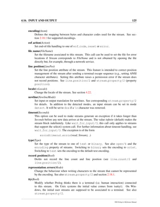 4.16. INPUT AND OUTPUT 125
encoding(Atom)
Deﬁnes the mapping between bytes and character codes used for the stream. See sec-
tion 2.18.1 for supported encodings.
eof action(Action)
Set end-of-ﬁle handling to one of eof code, reset or error.
ﬁle name(FileName)
Set the ﬁlename associated to this stream. This call can be used to set the ﬁle for error
locations if Stream corresponds to FileName and is not obtained by opening the ﬁle
directly but, for example, through a network service.
line position(LinePos)
Set the line position attribute of the stream. This feature is intended to correct position
management of the stream after sending a terminal escape sequence (e.g., setting ANSI
character attributes). Setting this attribute raises a permission error if the stream does
not record positions. See line position/2 and stream property/2 (property
position).
locale(+Locale)
Change the locale of the stream. See section 4.22.
newline(NewlineMode)
Set input or output translation for newlines. See corresponding stream property/2
for details. In addition to the detected modes, an input stream can be set in mode
detect. It will be set to dos if a r character was removed.
timeout(Seconds)
This option can be used to make streams generate an exception if it takes longer than
Seconds before any new data arrives at the stream. The value inﬁnite (default) makes the
stream block indeﬁnitely. Like wait for input/3, this call only applies to streams
that support the select() system call. For further information about timeout handling, see
wait for input/3. The exception is of the form
error(timeout error(read, Stream), )
type(Type)
Set the type of the stream to one of text or binary. See also open/4 and the
encoding property of streams. Switching to binary sets the encoding to octet.
Switching to text sets the encoding to the default text encoding.
record position(Bool)
Do/do not record the line count and line position (see line count/2 and
line position/2).
representation errors(Mode)
Change the behaviour when writing characters to the stream that cannot be represented
by the encoding. See also stream property/2 and section 2.18.1.
tty(Bool)
Modify whether Prolog thinks there is a terminal (i.e. human interaction) connected
to this stream. On Unix systems the initial value comes from isatty(). On Win-
dows, the initial user streams are supposed to be associated to a terminal. See also
stream property/2.
SWI-Prolog 6.4 Reference Manual
 