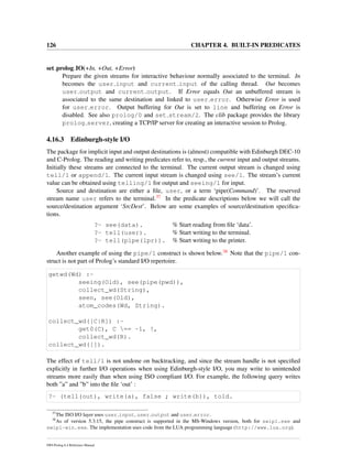 126 CHAPTER 4. BUILT-IN PREDICATES
set prolog IO(+In, +Out, +Error)
Prepare the given streams for interactive behaviour normally associated to the terminal. In
becomes the user input and current input of the calling thread. Out becomes
user output and current output. If Error equals Out an unbuffered stream is
associated to the same destination and linked to user error. Otherwise Error is used
for user error. Output buffering for Out is set to line and buffering on Error is
disabled. See also prolog/0 and set stream/2. The clib package provides the library
prolog server, creating a TCP/IP server for creating an interactive session to Prolog.
4.16.3 Edinburgh-style I/O
The package for implicit input and output destinations is (almost) compatible with Edinburgh DEC-10
and C-Prolog. The reading and writing predicates refer to, resp., the current input and output streams.
Initially these streams are connected to the terminal. The current output stream is changed using
tell/1 or append/1. The current input stream is changed using see/1. The stream’s current
value can be obtained using telling/1 for output and seeing/1 for input.
Source and destination are either a ﬁle, user, or a term ‘pipe(Command)’. The reserved
stream name user refers to the terminal.37 In the predicate descriptions below we will call the
source/destination argument ‘SrcDest’. Below are some examples of source/destination speciﬁca-
tions.
?- see(data). % Start reading from ﬁle ‘data’.
?- tell(user). % Start writing to the terminal.
?- tell(pipe(lpr)). % Start writing to the printer.
Another example of using the pipe/1 construct is shown below.38 Note that the pipe/1 con-
struct is not part of Prolog’s standard I/O repertoire.
getwd(Wd) :-
seeing(Old), see(pipe(pwd)),
collect_wd(String),
seen, see(Old),
atom_codes(Wd, String).
collect_wd([C|R]) :-
get0(C), C == -1, !,
collect_wd(R).
collect_wd([]).
The effect of tell/1 is not undone on backtracking, and since the stream handle is not speciﬁed
explicitly in further I/O operations when using Edinburgh-style I/O, you may write to unintended
streams more easily than when using ISO compliant I/O. For example, the following query writes
both ”a” and ”b” into the ﬁle ‘out’ :
?- (tell(out), write(a), false ; write(b)), told.
37
The ISO I/O layer uses user input, user output and user error.
38
As of version 5.3.15, the pipe construct is supported in the MS-Windows version, both for swipl.exe and
swipl-win.exe. The implementation uses code from the LUA programming language (http://www.lua.org).
SWI-Prolog 6.4 Reference Manual
 
