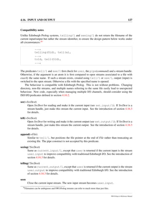 4.16. INPUT AND OUTPUT 127
Compatibility notes
Unlike Edinburgh Prolog systems, telling/1 and seeing/1 do not return the ﬁlename of the
current input/output but rather the stream identiﬁer, to ensure the design pattern below works under
all circumstances:39
...,
telling(Old), tell(x),
...,
told, tell(Old),
...,
The predicates tell/1 and see/1 ﬁrst check for user, the pipe(command) and a stream handle.
Otherwise, if the argument is an atom it is ﬁrst compared to open streams associated to a ﬁle with
exactly the same name. If such a stream exists, created using tell/1 or see/1, output (input) is
switched to the open stream. Otherwise a ﬁle with the speciﬁed name is opened.
The behaviour is compatible with Edinburgh Prolog. This is not without problems. Changing
directory, non-ﬁle streams, and multiple names referring to the same ﬁle easily lead to unexpected
behaviour. New code, especially when managing multiple I/O channels, should consider using the
ISO I/O predicates deﬁned in section 4.16.2.
see(+SrcDest)
Open SrcDest for reading and make it the current input (see set input/1). If SrcDest is a
stream handle, just make this stream the current input. See the introduction of section 4.16.3
for details.
tell(+SrcDest)
Open SrcDest for writing and make it the current output (see set output/1). If SrcDest is a
stream handle, just make this stream the current output. See the introduction of section 4.16.3
for details.
append(+File)
Similar to tell/1, but positions the ﬁle pointer at the end of File rather than truncating an
existing ﬁle. The pipe construct is not accepted by this predicate.
seeing(?SrcDest)
Same as current input/1, except that user is returned if the current input is the stream
user input to improve compatibility with traditional Edinburgh I/O. See the introduction of
section 4.16.3 for details.
telling(?SrcDest)
Same as current output/1, except that user is returned if the current output is the stream
user output to improve compatibility with traditional Edinburgh I/O. See the introduction
of section 4.16.3 for details.
seen
Close the current input stream. The new input stream becomes user input.
39
Filenames can be ambiguous and SWI-Prolog streams can refer to much more than just ﬁles.
SWI-Prolog 6.4 Reference Manual
 