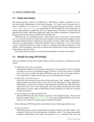 1.2. STATUS AND RELEASES 11
1.2 Status and releases
This manual describes version 6.4 of SWI-Prolog. SWI-Prolog is widely considered to be a ro-
bust and scalable implementation of the Prolog language. It is widely used in education and re-
search. In addition, it is in use for 24 × 7 mission critical commercial server processes. The site
http://www.swi-prolog.org is hosted using the SWI-Prolog HTTP server infrastructure. It
receives approximately 2.3 million hits and serves approximately 300 Gbytes on manual data and
downloads each month. SWI-Prolog applications range from student assignments to commercial ap-
plications that count more than one million lines of Prolog code.
SWI-Prolog has two development tracks. Stable releases have an even minor version number
(e.g., 6.2.1) and are released as a branch from the development version when the development version
is considered stable and there is sufﬁcient new functionality to justify a stable release. Stable releases
often get a few patch updates to deal with installation issues or major ﬂaws. A new Development
version is typically released every couple of weeks as a snapshot of the public git repository. ‘Extra
editions’ of the development version may be released after problems that severely hindered the user
in their progress have been ﬁxed.
Known bugs that are not likely to be ﬁxed soon are described as footnotes in this manual.
1.3 Should I be using SWI-Prolog?
There are a number of reasons why it might be better to choose a commercial, or another free, Prolog
system:
• SWI-Prolog comes with no warranties
Although the developers or the community often provide a work-around or a ﬁx for a bug, there
is no place you can go to for guaranteed support. However, the full source archive is available
and can be used to compile and debug SWI-Prolog using free tools on all major platforms.
Users requiring more support should ensure access to knowledgeable developers.
• Performance is your ﬁrst concern
Various free and commercial systems have better performance. But, ‘standard’ Prolog bench-
marks disregard many factors that are often critical to the performance of large applications.
SWI-Prolog is not good at fast calling of simple predicates and if-then-else selection based on
simple built-in tests, but it is fast with dynamic code, meta-calling and predicates that contain
large numbers of clauses. Many of SWI-Prolog’s built-in predicates are written in C and have
excellent performance.
• You need features not offered by SWI-Prolog
Although SWI-Prolog has many features, it also lacks some important features. The most well
known is probably tabling [Freire et al., 1997]. If you require additional features and you have
resources, be it ﬁnancial or expertise, please contact the developers.
On the other hand, SWI-Prolog offers some facilities that are widely appreciated by users:
• Nice environment
SWI-Prolog provides a good command line environment, including ‘Do What I Mean’, auto-
completion, history and a tracer that operates on single key strokes. The system automatically
recompiles modiﬁed parts of the source code using the make/0 command. The system can
SWI-Prolog 6.4 Reference Manual
 