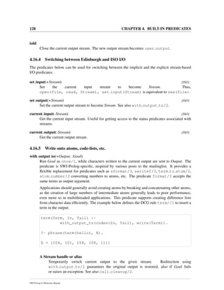 128 CHAPTER 4. BUILT-IN PREDICATES
told
Close the current output stream. The new output stream becomes user output.
4.16.4 Switching between Edinburgh and ISO I/O
The predicates below can be used for switching between the implicit and the explicit stream-based
I/O predicates.
set input(+Stream) [ISO]
Set the current input stream to become Stream. Thus,
open(file, read, Stream), set input(Stream) is equivalent to see(file).
set output(+Stream) [ISO]
Set the current output stream to become Stream. See also with output to/2.
current input(-Stream) [ISO]
Get the current input stream. Useful for getting access to the status predicates associated with
streams.
current output(-Stream) [ISO]
Get the current output stream.
4.16.5 Write onto atoms, code-lists, etc.
with output to(+Output, :Goal)
Run Goal as once/1, while characters written to the current output are sent to Output. The
predicate is SWI-Prolog-speciﬁc, inspired by various posts to the mailinglist. It provides a
ﬂexible replacement for predicates such as sformat/3, swritef/3, term to atom/2,
atom number/2 converting numbers to atoms, etc. The predicate format/3 accepts the
same terms as output argument.
Applications should generally avoid creating atoms by breaking and concatenating other atoms,
as the creation of large numbers of intermediate atoms generally leads to poor performance,
even more so in multithreaded applications. This predicate supports creating difference lists
from character data efﬁciently. The example below deﬁnes the DCG rule term//1 to insert a
term in the output:
term(Term, In, Tail) :-
with_output_to(codes(In, Tail), write(Term)).
?- phrase(term(hello), X).
X = [104, 101, 108, 108, 111]
A Stream handle or alias
Temporarily switch current output to the given stream. Redirection using
with output to/2 guarantees the original output is restored, also if Goal fails
or raises an exception. See also call cleanup/2.
SWI-Prolog 6.4 Reference Manual
 