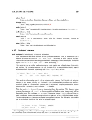 4.17. STATUS OF STREAMS 129
atom(-Atom)
Create an atom from the emitted characters. Please note the remark above.
string(-String)
Create a string object as deﬁned in section 4.24.
codes(-Codes)
Create a list of character codes from the emitted characters, similar to atom codes/2.
codes(-Codes, -Tail)
Create a list of character codes as a difference list.
chars(-Chars)
Create a list of one-character atoms from the emitted characters, similar to
atom chars/2.
chars(-Chars, -Tail)
Create a list of one-character atoms as a difference list.
4.17 Status of streams
wait for input(+ListOfStreams, -ReadyList, +TimeOut)
Wait for input on one of the streams in ListOfStreams and return a list of streams on which
input is available in ReadyList. wait for input/3 waits for at most TimeOut seconds.
Timeout may be speciﬁed as a ﬂoating point number to specify fractions of a second. If Timeout
equals infinite, wait for input/3 waits indeﬁnitely.40
This predicate can be used to implement timeout while reading and to handle input from multi-
ple sources. The following example will wait for input from the user and an explicitly opened
second terminal. On return, Inputs may hold user input or P4 or both.
?- open(’/dev/ttyp4’, read, P4),
wait_for_input([user_input, P4], Inputs, 0).
This predicate relies on the select() call on most operating systems. On Unix this call is imple-
mented for any stream referring to a ﬁle handle, which implies all OS-based streams: sockets,
terminals, pipes, etc. On non-Unix systems select() is generally only implemented for socket-
based streams. See also socket from the clib package.
Note that wait for input/3 returns streams that have data waiting. This does not mean
you can, for example, call read/2 on the stream without blocking as the stream might hold an
incomplete term. The predicate set stream/2 using the option timeout(Seconds) can be
used to make the stream generate an exception if no new data arrives within the timeout period.
Suppose two processes communicate by exchanging Prolog terms. The following code makes
the server immune for clients that write an incomplete term:
...,
tcp_accept(Server, Socket, _Peer),
tcp_open(Socket, In, Out),
40
For compatibility reasons, a Timeout value of 0 (integer) also waits indeﬁnitely. To call select() without giving up the
CPU, pass the ﬂoat 0.0. If compatibility with versions older than 5.1.3 is desired, pass the ﬂoat value 1.0e-7.
SWI-Prolog 6.4 Reference Manual
 
