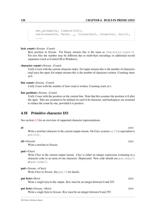 130 CHAPTER 4. BUILT-IN PREDICATES
set_stream(In, timeout(10)),
catch(read(In, Term), _, (close(Out), close(In), fail)),
...,
byte count(+Stream, -Count)
Byte position in Stream. For binary streams this is the same as character count/2.
For text ﬁles the number may be different due to multi-byte encodings or additional record
separators (such as Control-M in Windows).
character count(+Stream, -Count)
Unify Count with the current character index. For input streams this is the number of characters
read since the open; for output streams this is the number of characters written. Counting starts
at 0.
line count(+Stream, -Count)
Unify Count with the number of lines read or written. Counting starts at 1.
line position(+Stream, -Count)
Unify Count with the position on the current line. Note that this assumes the position is 0 after
the open. Tabs are assumed to be deﬁned on each 8-th character, and backspaces are assumed
to reduce the count by one, provided it is positive.
4.18 Primitive character I/O
See section 4.2 for an overview of supported character representations.
nl [ISO]
Write a newline character to the current output stream. On Unix systems nl/0 is equivalent to
put(10).
nl(+Stream) [ISO]
Write a newline to Stream.
put(+Char)
Write Char to the current output stream. Char is either an integer expression evaluating to a
character code or an atom of one character. Deprecated. New code should use put char/1
or put code/1.
put(+Stream, +Char)
Write Char to Stream. See put/1 for details.
put byte(+Byte) [ISO]
Write a single byte to the output. Byte must be an integer between 0 and 255.
put byte(+Stream, +Byte) [ISO]
Write a single byte to Stream. Byte must be an integer between 0 and 255.
SWI-Prolog 6.4 Reference Manual
 