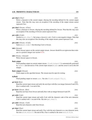 4.18. PRIMITIVE CHARACTER I/O 131
put char(+Char) [ISO]
Write a character to the current output, obeying the encoding deﬁned for the current output
stream. Note that this may raise an exception if the encoding of the output stream cannot
represent Char.
put char(+Stream, +Char) [ISO]
Write a character to Stream, obeying the encoding deﬁned for Stream. Note that this may raise
an exception if the encoding of Stream cannot represent Char.
put code(+Code) [ISO]
Similar to put char/1, but using a character code. Code is a non-negative integer. Note that
this may raise an exception if the encoding of the output stream cannot represent Code.
put code(+Stream, +Code) [ISO]
Same as put code/1 but directing Code to Stream.
tab(+Amount)
Write Amount spaces on the current output stream. Amount should be an expression that evalu-
ates to a positive integer (see section 4.27).
tab(+Stream, +Amount)
Write Amount spaces to Stream.
ﬂush output [ISO]
Flush pending output on current output stream. flush output/0 is automatically generated
by read/1 and derivatives if the current input stream is user and the cursor is not at the left
margin.
ﬂush output(+Stream) [ISO]
Flush output on the speciﬁed stream. The stream must be open for writing.
ttyﬂush
Flush pending output on stream user. See also flush output/[0,1].
get byte(-Byte) [ISO]
Read the current input stream and unify the next byte with Byte (an integer between 0 and 255).
Byte is uniﬁed with -1 on end of ﬁle.
get byte(+Stream, -Byte) [ISO]
Read the next byte from Stream and unify Byte with an integer between 0 and 255.
get code(-Code) [ISO]
Read the current input stream and unify Code with the character code of the next character.
Code is uniﬁed with -1 on end of ﬁle. See also get char/1.
get code(+Stream, -Code) [ISO]
Read the next character code from Stream.
get char(-Char) [ISO]
Read the current input stream and unify Char with the next character as a one-character atom.
See also atom chars/2. On end-of-ﬁle, Char is uniﬁed to the atom end of file.
SWI-Prolog 6.4 Reference Manual
 