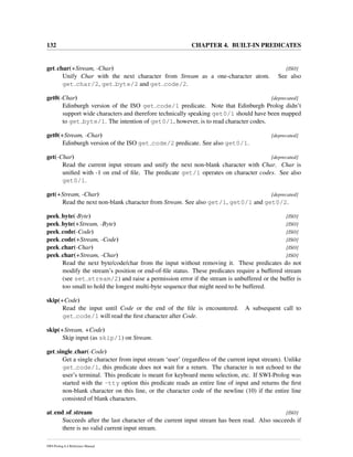 132 CHAPTER 4. BUILT-IN PREDICATES
get char(+Stream, -Char) [ISO]
Unify Char with the next character from Stream as a one-character atom. See also
get char/2, get byte/2 and get code/2.
get0(-Char) [deprecated]
Edinburgh version of the ISO get code/1 predicate. Note that Edinburgh Prolog didn’t
support wide characters and therefore technically speaking get0/1 should have been mapped
to get byte/1. The intention of get0/1, however, is to read character codes.
get0(+Stream, -Char) [deprecated]
Edinburgh version of the ISO get code/2 predicate. See also get0/1.
get(-Char) [deprecated]
Read the current input stream and unify the next non-blank character with Char. Char is
uniﬁed with -1 on end of ﬁle. The predicate get/1 operates on character codes. See also
get0/1.
get(+Stream, -Char) [deprecated]
Read the next non-blank character from Stream. See also get/1, get0/1 and get0/2.
peek byte(-Byte) [ISO]
peek byte(+Stream, -Byte) [ISO]
peek code(-Code) [ISO]
peek code(+Stream, -Code) [ISO]
peek char(-Char) [ISO]
peek char(+Stream, -Char) [ISO]
Read the next byte/code/char from the input without removing it. These predicates do not
modify the stream’s position or end-of-ﬁle status. These predicates require a buffered stream
(see set stream/2) and raise a permission error if the stream is unbuffered or the buffer is
too small to hold the longest multi-byte sequence that might need to be buffered.
skip(+Code)
Read the input until Code or the end of the ﬁle is encountered. A subsequent call to
get code/1 will read the ﬁrst character after Code.
skip(+Stream, +Code)
Skip input (as skip/1) on Stream.
get single char(-Code)
Get a single character from input stream ‘user’ (regardless of the current input stream). Unlike
get code/1, this predicate does not wait for a return. The character is not echoed to the
user’s terminal. This predicate is meant for keyboard menu selection, etc. If SWI-Prolog was
started with the -tty option this predicate reads an entire line of input and returns the ﬁrst
non-blank character on this line, or the character code of the newline (10) if the entire line
consisted of blank characters.
at end of stream [ISO]
Succeeds after the last character of the current input stream has been read. Also succeeds if
there is no valid current input stream.
SWI-Prolog 6.4 Reference Manual
 