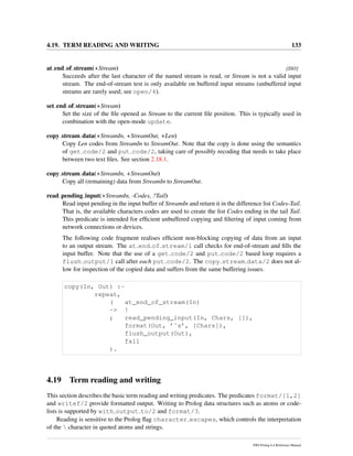 4.19. TERM READING AND WRITING 133
at end of stream(+Stream) [ISO]
Succeeds after the last character of the named stream is read, or Stream is not a valid input
stream. The end-of-stream test is only available on buffered input streams (unbuffered input
streams are rarely used; see open/4).
set end of stream(+Stream)
Set the size of the ﬁle opened as Stream to the current ﬁle position. This is typically used in
combination with the open-mode update.
copy stream data(+StreamIn, +StreamOut, +Len)
Copy Len codes from StreamIn to StreamOut. Note that the copy is done using the semantics
of get code/2 and put code/2, taking care of possibly recoding that needs to take place
between two text ﬁles. See section 2.18.1.
copy stream data(+StreamIn, +StreamOut)
Copy all (remaining) data from StreamIn to StreamOut.
read pending input(+StreamIn, -Codes, ?Tail)
Read input pending in the input buffer of StreamIn and return it in the difference list Codes-Tail.
That is, the available characters codes are used to create the list Codes ending in the tail Tail.
This predicate is intended for efﬁcient unbuffered copying and ﬁltering of input coming from
network connections or devices.
The following code fragment realises efﬁcient non-blocking copying of data from an input
to an output stream. The at end of stream/1 call checks for end-of-stream and ﬁlls the
input buffer. Note that the use of a get code/2 and put code/2 based loop requires a
flush output/1 call after each put code/2. The copy stream data/2 does not al-
low for inspection of the copied data and suffers from the same buffering issues.
copy(In, Out) :-
repeat,
( at_end_of_stream(In)
-> !
; read_pending_input(In, Chars, []),
format(Out, ’˜s’, [Chars]),
flush_output(Out),
fail
).
4.19 Term reading and writing
This section describes the basic term reading and writing predicates. The predicates format/[1,2]
and writef/2 provide formatted output. Writing to Prolog data structures such as atoms or code-
lists is supported by with output to/2 and format/3.
Reading is sensitive to the Prolog ﬂag character escapes, which controls the interpretation
of the  character in quoted atoms and strings.
SWI-Prolog 6.4 Reference Manual
 