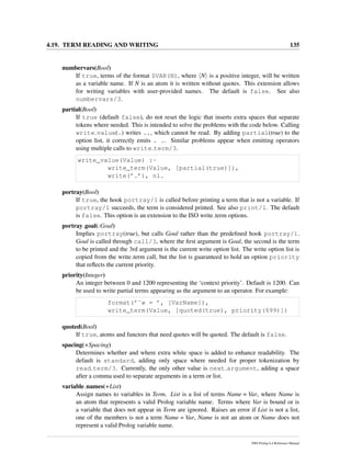4.19. TERM READING AND WRITING 135
numbervars(Bool)
If true, terms of the format $VAR(N), where N is a positive integer, will be written
as a variable name. If N is an atom it is written without quotes. This extension allows
for writing variables with user-provided names. The default is false. See also
numbervars/3.
partial(Bool)
If true (default false), do not reset the logic that inserts extra spaces that separate
tokens where needed. This is intended to solve the problems with the code below. Calling
write value(.) writes .., which cannot be read. By adding partial(true) to the
option list, it correctly emits . .. Similar problems appear when emitting operators
using multiple calls to write term/3.
write_value(Value) :-
write_term(Value, [partial(true)]),
write(’.’), nl.
portray(Bool)
If true, the hook portray/1 is called before printing a term that is not a variable. If
portray/1 succeeds, the term is considered printed. See also print/1. The default
is false. This option is an extension to the ISO write term options.
portray goal(:Goal)
Implies portray(true), but calls Goal rather than the predeﬁned hook portray/1.
Goal is called through call/3, where the ﬁrst argument is Goal, the second is the term
to be printed and the 3rd argument is the current write option list. The write option list is
copied from the write term call, but the list is guaranteed to hold an option priority
that reﬂects the current priority.
priority(Integer)
An integer between 0 and 1200 representing the ‘context priority’. Default is 1200. Can
be used to write partial terms appearing as the argument to an operator. For example:
format(’˜w = ’, [VarName]),
write_term(Value, [quoted(true), priority(699)])
quoted(Bool)
If true, atoms and functors that need quotes will be quoted. The default is false.
spacing(+Spacing)
Determines whether and where extra white space is added to enhance readability. The
default is standard, adding only space where needed for proper tokenization by
read term/3. Currently, the only other value is next argument, adding a space
after a comma used to separate arguments in a term or list.
variable names(+List)
Assign names to variables in Term. List is a list of terms Name = Var, where Name is
an atom that represents a valid Prolog variable name. Terms where Var is bound or is
a variable that does not appear in Term are ignored. Raises an error if List is not a list,
one of the members is not a term Name = Var, Name is not an atom or Name does not
represent a valid Prolog variable name.
SWI-Prolog 6.4 Reference Manual
 