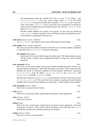 136 CHAPTER 4. BUILT-IN PREDICATES
The implementation binds the variables from List to a term ’$VAR’(Name). Like
write canonical/1, terms that where already bound to ’$VAR’(X) before
write term/2 are printed normally, unless the option numbervars(true) is also pro-
vided. If the option numbervars(true) is used, the user is responsible for avoiding col-
lisions between assigned names and numbered names. See also the variable names
option of read term/2.
Possible variable attributes (see section 6) are ignored. In most cases one should use
copy term/3 to obtain a copy that is free of attributed variables and handle the associ-
ated constraints as appropriate for the use-case.
write term(+Stream, +Term, +Options) [ISO]
As write term/2, but output is sent to Stream rather than the current output.
write length(+Term, -Length, +Options) [semidet]
True when Length is the number of characters emitted for write termTerm, Options. In addition
to valid options for write term/2, it processes the option:
max length(+MaxLength)
If provided, fail if Length would be larger than MaxLength. The implementation ensures
that the runtime is limited when computing the length of a huge term with a bounded
maximum.
write canonical(+Term) [ISO]
Write Term on the current output stream using standard parenthesised preﬁx notation (i.e.,
ignoring operator declarations). Atoms that need quotes are quoted. Terms written with this
predicate can always be read back, regardless of current operator declarations. Equivalent
to write term/2 using the options ignore ops, quoted and numbervars after
numbervars/4 using the singletons option.
Note that due to the use of numbervars/4, non-ground terms must be written using a single
write canonical/1 call. This used to be the case anyhow, as garbage collection between
multiple calls to one of the write predicates can change the _G NNN identity of the variables.
write canonical(+Stream, +Term) [ISO]
Write Term in canonical form on Stream.
write(+Term) [ISO]
Write Term to the current output, using brackets and operators where appropriate.
write(+Stream, +Term) [ISO]
Write Term to Stream.
writeq(+Term) [ISO]
Write Term to the current output, using brackets and operators where appropriate. Atoms that
need quotes are quoted. Terms written with this predicate can be read back with read/1
provided the currently active operator declarations are identical.
writeq(+Stream, +Term) [ISO]
Write Term to Stream, inserting quotes.
SWI-Prolog 6.4 Reference Manual
 