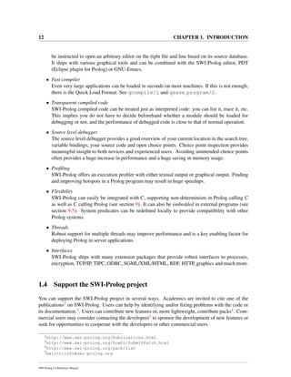 12 CHAPTER 1. INTRODUCTION
be instructed to open an arbitrary editor on the right ﬁle and line based on its source database.
It ships with various graphical tools and can be combined with the SWI-Prolog editor, PDT
(Eclipse plugin for Prolog) or GNU-Emacs.
• Fast compiler
Even very large applications can be loaded in seconds on most machines. If this is not enough,
there is the Quick Load Format. See qcompile/1 and qsave program/2.
• Transparent compiled code
SWI-Prolog compiled code can be treated just as interpreted code: you can list it, trace it, etc.
This implies you do not have to decide beforehand whether a module should be loaded for
debugging or not, and the performance of debugged code is close to that of normal operation.
• Source level debugger
The source level debugger provides a good overview of your current location in the search tree,
variable bindings, your source code and open choice points. Choice point inspection provides
meaningful insight to both novices and experienced users. Avoiding unintended choice points
often provides a huge increase in performance and a huge saving in memory usage.
• Proﬁling
SWI-Prolog offers an execution proﬁler with either textual output or graphical output. Finding
and improving hotspots in a Prolog program may result in huge speedups.
• Flexibility
SWI-Prolog can easily be integrated with C, supporting non-determinism in Prolog calling C
as well as C calling Prolog (see section 9). It can also be embedded in external programs (see
section 9.5). System predicates can be redeﬁned locally to provide compatibility with other
Prolog systems.
• Threads
Robust support for multiple threads may improve performance and is a key enabling factor for
deploying Prolog in server applications.
• Interfaces
SWI-Prolog ships with many extension packages that provide robust interfaces to processes,
encryption, TCP/IP, TIPC, ODBC, SGML/XML/HTML, RDF, HTTP, graphics and much more.
1.4 Support the SWI-Prolog project
You can support the SWI-Prolog project in several ways. Academics are invited to cite one of the
publications2 on SWI-Prolog. Users can help by identifying and/or ﬁxing problems with the code or
its documentation.3. Users can contribute new features or, more lightweight, contribute packs4. Com-
mercial users may consider contacting the developers5 to sponsor the development of new features or
seek for opportunities to cooperate with the developers or other commercial users.
2
http://www.swi-prolog.org/Publications.html
3
http://www.swi-prolog.org/howto/SubmitPatch.html
4
http://www.swi-prolog.org/pack/list
5
mailto:info@swi-prolog.org
SWI-Prolog 6.4 Reference Manual
 