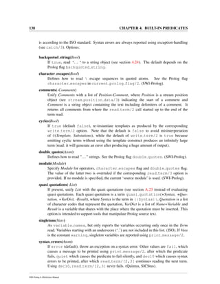 138 CHAPTER 4. BUILT-IN PREDICATES
is according to the ISO standard. Syntax errors are always reported using exception-handling
(see catch/3). Options:
backquoted string(Bool)
If true, read ‘...‘ to a string object (see section 4.24). The default depends on the
Prolog ﬂag backquoted string.
character escapes(Bool)
Deﬁnes how to read  escape sequences in quoted atoms. See the Prolog ﬂag
character escapes in current prolog flag/2. (SWI-Prolog).
comments(-Comments)
Unify Comments with a list of Position-Comment, where Position is a stream position
object (see stream position data/3) indicating the start of a comment and
Comment is a string object containing the text including delimiters of a comment. It
returns all comments from where the read term/2 call started up to the end of the
term read.
cycles(Bool)
If true (default false), re-instantiate templates as produced by the corresponding
write term/2 option. Note that the default is false to avoid misinterpretation
of @(Template, Substutions), while the default of write term/2 is true because
emitting cyclic terms without using the template construct produces an inﬁnitely large
term (read: it will generate an error after producing a huge amount of output).
double quotes(Atom)
Deﬁnes how to read ”...” strings. See the Prolog ﬂag double quotes. (SWI-Prolog).
module(Module)
Specify Module for operators, character escapes ﬂag and double quotes ﬂag.
The value of the latter two is overruled if the corresponding read term/3 option is
provided. If no module is speciﬁed, the current ‘source module’ is used. (SWI-Prolog).
quasi quotations(-List)
If present, unify List with the quasi quotations (see section A.23 instead of evaluating
quasi quotations. Each quasi quotation is a term quasi quotation(+Syntax, +Quo-
tation, +VarDict, -Result), where Syntax is the term in {|Syntax||, Quotation is a list
of character codes that represent the quotation, VarDict is a list of Name=Variable and
Result is a variable that shares with the place where the quotation must be inserted. This
option is intended to support tools that manipulate Prolog source text.
singletons(Vars)
As variable names, but only reports the variables occurring only once in the Term
read. Variables starting with an underscore (‘ ’) are not included in this list. (ISO). If Vars
is the constant warning, singleton variables are reported using print message/2.
syntax errors(Atom)
If error (default), throw an exception on a syntax error. Other values are fail, which
causes a message to be printed using print message/2, after which the predicate
fails, quiet which causes the predicate to fail silently, and dec10 which causes syntax
errors to be printed, after which read term/[2,3] continues reading the next term.
Using dec10, read term/[2,3] never fails. (Quintus, SICStus).
SWI-Prolog 6.4 Reference Manual
 