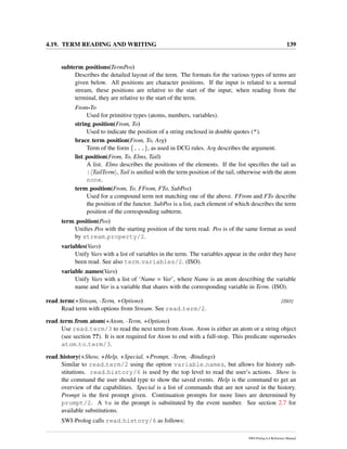 4.19. TERM READING AND WRITING 139
subterm positions(TermPos)
Describes the detailed layout of the term. The formats for the various types of terms are
given below. All positions are character positions. If the input is related to a normal
stream, these positions are relative to the start of the input; when reading from the
terminal, they are relative to the start of the term.
From-To
Used for primitive types (atoms, numbers, variables).
string position(From, To)
Used to indicate the position of a string enclosed in double quotes (").
brace term position(From, To, Arg)
Term of the form {...}, as used in DCG rules. Arg describes the argument.
list position(From, To, Elms, Tail)
A list. Elms describes the positions of the elements. If the list speciﬁes the tail as
| TailTerm , Tail is uniﬁed with the term position of the tail, otherwise with the atom
none.
term position(From, To, FFrom, FTo, SubPos)
Used for a compound term not matching one of the above. FFrom and FTo describe
the position of the functor. SubPos is a list, each element of which describes the term
position of the corresponding subterm.
term position(Pos)
Uniﬁes Pos with the starting position of the term read. Pos is of the same format as used
by stream property/2.
variables(Vars)
Unify Vars with a list of variables in the term. The variables appear in the order they have
been read. See also term variables/2. (ISO).
variable names(Vars)
Unify Vars with a list of ‘Name = Var’, where Name is an atom describing the variable
name and Var is a variable that shares with the corresponding variable in Term. (ISO).
read term(+Stream, -Term, +Options) [ISO]
Read term with options from Stream. See read term/2.
read term from atom(+Atom, -Term, +Options)
Use read term/3 to read the next term from Atom. Atom is either an atom or a string object
(see section ??). It is not required for Atom to end with a full-stop. This predicate supersedes
atom to term/3.
read history(+Show, +Help, +Special, +Prompt, -Term, -Bindings)
Similar to read term/2 using the option variable names, but allows for history sub-
stitutions. read history/6 is used by the top level to read the user’s actions. Show is
the command the user should type to show the saved events. Help is the command to get an
overview of the capabilities. Special is a list of commands that are not saved in the history.
Prompt is the ﬁrst prompt given. Continuation prompts for more lines are determined by
prompt/2. A %w in the prompt is substituted by the event number. See section 2.7 for
available substitutions.
SWI-Prolog calls read history/6 as follows:
SWI-Prolog 6.4 Reference Manual
 