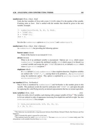 4.20. ANALYSING AND CONSTRUCTING TERMS 141
numbervars(+Term, +Start, -End)
Unify the free variables of Term with a term $VAR(N), where N is the number of the variable.
Counting starts at Start. End is uniﬁed with the number that should be given to the next
variable. Example:
?- numbervars(foo(A, B, A), 0, End).
A = ’$VAR’(0),
B = ’$VAR’(1),
End = 2.
See also the numbervars option to write term/3 and numbervars/4.
numbervars(+Term, +Start, -End, +Options)
As numbervars/3, but providing the following options:
functor name(+Atom)
Name of the functor to use instead of $VAR.
attvar(+Action)
What to do if an attributed variable is encountered. Options are skip, which causes
numbervars/3 to ignore the attributed variable, bind which causes it to thread it as
a normal variable and assign the next ’$VAR’(N) term to it, or (default) error which
raises a type error exception.43
singletons(+Bool)
If true (default false), numbervars/4 does singleton detection. Singleton variables
are uniﬁed with ’$VAR’(’_’), causing them to be printed as _ by write term/2
using the numbervars option. This option is exploited by portray clause/2 and
write canonical/2.44
var number(@Term, -VarNumber)
True if Term is numbered by numbervars/3 and VarNumber is the number given to this
variable. This predicate avoids the need for uniﬁcation with ’$VAR’(X) and opens the path
for replacing this valid Prolog term by an internal representation that has no textual equivalent.
term variables(+Term, -List) [ISO]
Unify List with a list of variables, each sharing with a unique variable of Term.45 The variables
in List are ordered in order of appearance traversing Term depth-ﬁrst and left-to-right. See also
term variables/3. For example:
?- term_variables(a(X, b(Y, X), Z), L).
L = [X, Y, Z].
43
This behaviour was decided after a long discussion between David Reitter, Richard O’Keefe, Bart Demoen and Tom
Schrijvers.
44
BUG: Currently this option is ignored for cyclic terms.
45
This predicate used to be called free variables/2. The name term variables/2 is more widely used. The
old predicate is still available from the library backcomp.
SWI-Prolog 6.4 Reference Manual
 