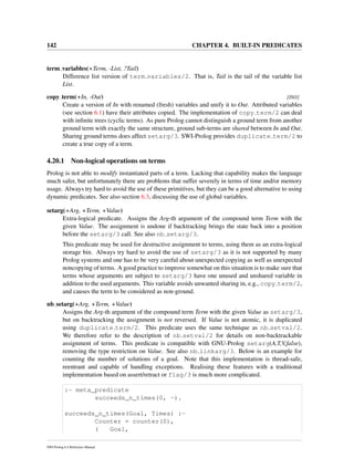 142 CHAPTER 4. BUILT-IN PREDICATES
term variables(+Term, -List, ?Tail)
Difference list version of term variables/2. That is, Tail is the tail of the variable list
List.
copy term(+In, -Out) [ISO]
Create a version of In with renamed (fresh) variables and unify it to Out. Attributed variables
(see section 6.1) have their attributes copied. The implementation of copy term/2 can deal
with inﬁnite trees (cyclic terms). As pure Prolog cannot distinguish a ground term from another
ground term with exactly the same structure, ground sub-terms are shared between In and Out.
Sharing ground terms does affect setarg/3. SWI-Prolog provides duplicate term/2 to
create a true copy of a term.
4.20.1 Non-logical operations on terms
Prolog is not able to modify instantiated parts of a term. Lacking that capability makes the language
much safer, but unfortunately there are problems that suffer severely in terms of time and/or memory
usage. Always try hard to avoid the use of these primitives, but they can be a good alternative to using
dynamic predicates. See also section 6.3, discussing the use of global variables.
setarg(+Arg, +Term, +Value)
Extra-logical predicate. Assigns the Arg-th argument of the compound term Term with the
given Value. The assignment is undone if backtracking brings the state back into a position
before the setarg/3 call. See also nb setarg/3.
This predicate may be used for destructive assignment to terms, using them as an extra-logical
storage bin. Always try hard to avoid the use of setarg/3 as it is not supported by many
Prolog systems and one has to be very careful about unexpected copying as well as unexpected
noncopying of terms. A good practice to improve somewhat on this situation is to make sure that
terms whose arguments are subject to setarg/3 have one unused and unshared variable in
addition to the used arguments. This variable avoids unwanted sharing in, e.g., copy term/2,
and causes the term to be considered as non-ground.
nb setarg(+Arg, +Term, +Value)
Assigns the Arg-th argument of the compound term Term with the given Value as setarg/3,
but on backtracking the assignment is not reversed. If Value is not atomic, it is duplicated
using duplicate term/2. This predicate uses the same technique as nb setval/2.
We therefore refer to the description of nb setval/2 for details on non-backtrackable
assignment of terms. This predicate is compatible with GNU-Prolog setarg(A,T,V,false),
removing the type restriction on Value. See also nb linkarg/3. Below is an example for
counting the number of solutions of a goal. Note that this implementation is thread-safe,
reentrant and capable of handling exceptions. Realising these features with a traditional
implementation based on assert/retract or flag/3 is much more complicated.
:- meta_predicate
succeeds_n_times(0, -).
succeeds_n_times(Goal, Times) :-
Counter = counter(0),
( Goal,
SWI-Prolog 6.4 Reference Manual
 