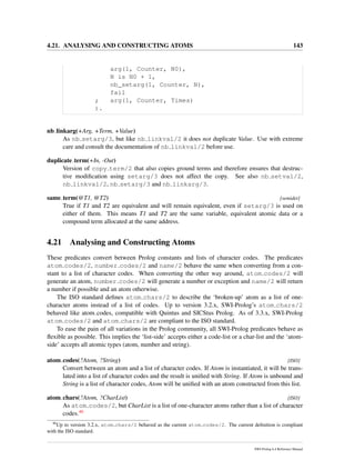 4.21. ANALYSING AND CONSTRUCTING ATOMS 143
arg(1, Counter, N0),
N is N0 + 1,
nb_setarg(1, Counter, N),
fail
; arg(1, Counter, Times)
).
nb linkarg(+Arg, +Term, +Value)
As nb setarg/3, but like nb linkval/2 it does not duplicate Value. Use with extreme
care and consult the documentation of nb linkval/2 before use.
duplicate term(+In, -Out)
Version of copy term/2 that also copies ground terms and therefore ensures that destruc-
tive modiﬁcation using setarg/3 does not affect the copy. See also nb setval/2,
nb linkval/2, nb setarg/3 and nb linkarg/3.
same term(@T1, @T2) [semidet]
True if T1 and T2 are equivalent and will remain equivalent, even if setarg/3 is used on
either of them. This means T1 and T2 are the same variable, equivalent atomic data or a
compound term allocated at the same address.
4.21 Analysing and Constructing Atoms
These predicates convert between Prolog constants and lists of character codes. The predicates
atom codes/2, number codes/2 and name/2 behave the same when converting from a con-
stant to a list of character codes. When converting the other way around, atom codes/2 will
generate an atom, number codes/2 will generate a number or exception and name/2 will return
a number if possible and an atom otherwise.
The ISO standard deﬁnes atom chars/2 to describe the ‘broken-up’ atom as a list of one-
character atoms instead of a list of codes. Up to version 3.2.x, SWI-Prolog’s atom chars/2
behaved like atom codes, compatible with Quintus and SICStus Prolog. As of 3.3.x, SWI-Prolog
atom codes/2 and atom chars/2 are compliant to the ISO standard.
To ease the pain of all variations in the Prolog community, all SWI-Prolog predicates behave as
ﬂexible as possible. This implies the ‘list-side’ accepts either a code-list or a char-list and the ‘atom-
side’ accepts all atomic types (atom, number and string).
atom codes(?Atom, ?String) [ISO]
Convert between an atom and a list of character codes. If Atom is instantiated, it will be trans-
lated into a list of character codes and the result is uniﬁed with String. If Atom is unbound and
String is a list of character codes, Atom will be uniﬁed with an atom constructed from this list.
atom chars(?Atom, ?CharList) [ISO]
As atom codes/2, but CharList is a list of one-character atoms rather than a list of character
codes.46
46
Up to version 3.2.x, atom chars/2 behaved as the current atom codes/2. The current deﬁnition is compliant
with the ISO standard.
SWI-Prolog 6.4 Reference Manual
 