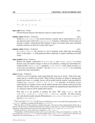 144 CHAPTER 4. BUILT-IN PREDICATES
?- atom_chars(hello, X).
X = [h, e, l, l, o]
char code(?Atom, ?Code) [ISO]
Convert between character and character code for a single character.47
number chars(?Number, ?CharList) [ISO]
Similar to atom chars/2, but converts between a number and its representation as a list of
one-character atoms. Fails with a syntax error if Number is unbound or CharList does not
describe a number. Following the ISO standard, it allows for leading white space (including
newlines) and does not allow for trailing white space.48
number codes(?Number, ?CodeList) [ISO]
As number chars/2, but converts to a list of character codes rather than one-character
atoms. In the mode (-, +), both predicates behave identically to improve handling of non-ISO
source.
atom number(?Atom, ?Number)
Realises the popular combination of atom codes/2 and number codes/2 to convert
between atom and number (integer or ﬂoat) in one predicate, avoiding the intermediate list.
Unlike the ISO number codes/2 predicates, atom number/2 fails silently in mode (+,-)
if Atom does not represent a number.49 See also atomic list concat/2 for assembling
an atom from atoms and numbers.
name(?Atomic, ?CodeList)
CodeList is a list of character codes representing the same text as Atomic. Each of the argu-
ments may be a variable, but not both. When CodeList describes an integer or ﬂoating point
number and Atomic is a variable, Atomic will be uniﬁed with the numeric value described by
CodeList (e.g., name(N, "300"), 400 is N + 100 succeeds). If CodeList is not a
representation of a number, Atomic will be uniﬁed with the atom with the name given by the
character code list. When Atomic is an atom or number, the unquoted print representation of it
as a character code list will be uniﬁed with CodeList.
Note that it is not possible to produce the atom ’300’ using name/2, and that
name(300, CodeList), name(’300’, CodeList) succeeds. For these reasons,
new code should consider using the ISO predicates atom codes/2 or number codes/2.50
See also atom number/2.
47
This is also called atom char/2 in older versions of SWI-Prolog as well as some other Prolog implementations. The
atom char/2 predicate is available from the library backcomp.pl
48
ISO also allows for Prolog comments in leading white space. We–and most other implementations–believe this is
incorrect. We also beleive it would have been better not to allow for white space, or to allow for both leading and trailing
white space. Prolog syntax-based conversion can be achieved using format/3 and read from chars/2.
49
Versions prior to 6.1.7 raise a syntax error, compliant to number codes/2
50
Unfortunately, the ISO predicates provide no neat way to check that a string can be interpreted as a number. The
most sensible way is to use catch/3 to catch the exception from number codes/2; however, this is both slow and
cumbersome. We consider making, e.g., number codes(N, "abc") fail silently in future versions.
SWI-Prolog 6.4 Reference Manual
 