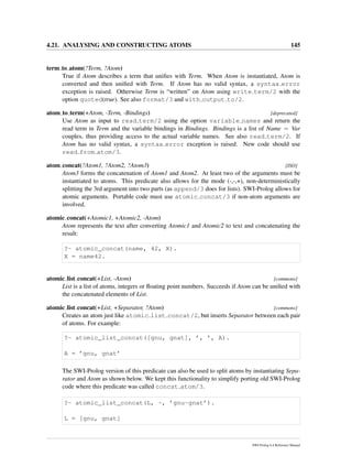 4.21. ANALYSING AND CONSTRUCTING ATOMS 145
term to atom(?Term, ?Atom)
True if Atom describes a term that uniﬁes with Term. When Atom is instantiated, Atom is
converted and then uniﬁed with Term. If Atom has no valid syntax, a syntax error
exception is raised. Otherwise Term is “written” on Atom using write term/2 with the
option quoted(true). See also format/3 and with output to/2.
atom to term(+Atom, -Term, -Bindings) [deprecated]
Use Atom as input to read term/2 using the option variable names and return the
read term in Term and the variable bindings in Bindings. Bindings is a list of Name = Var
couples, thus providing access to the actual variable names. See also read term/2. If
Atom has no valid syntax, a syntax error exception is raised. New code should use
read from atom/3.
atom concat(?Atom1, ?Atom2, ?Atom3) [ISO]
Atom3 forms the concatenation of Atom1 and Atom2. At least two of the arguments must be
instantiated to atoms. This predicate also allows for the mode (-,-,+), non-deterministically
splitting the 3rd argument into two parts (as append/3 does for lists). SWI-Prolog allows for
atomic arguments. Portable code must use atomic concat/3 if non-atom arguments are
involved.
atomic concat(+Atomic1, +Atomic2, -Atom)
Atom represents the text after converting Atomic1 and Atomic2 to text and concatenating the
result:
?- atomic_concat(name, 42, X).
X = name42.
atomic list concat(+List, -Atom) [commons]
List is a list of atoms, integers or ﬂoating point numbers. Succeeds if Atom can be uniﬁed with
the concatenated elements of List.
atomic list concat(+List, +Separator, ?Atom) [commons]
Creates an atom just like atomic list concat/2, but inserts Separator between each pair
of atoms. For example:
?- atomic_list_concat([gnu, gnat], ’, ’, A).
A = ’gnu, gnat’
The SWI-Prolog version of this predicate can also be used to split atoms by instantiating Sepa-
rator and Atom as shown below. We kept this functionality to simplify porting old SWI-Prolog
code where this predicate was called concat atom/3.
?- atomic_list_concat(L, -, ’gnu-gnat’).
L = [gnu, gnat]
SWI-Prolog 6.4 Reference Manual
 