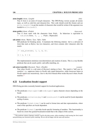146 CHAPTER 4. BUILT-IN PREDICATES
atom length(+Atom, -Length) [ISO]
True if Atom is an atom of Length characters. The SWI-Prolog version accepts all atomic
types, as well as code-lists and character-lists. New code should avoid this feature and use
write length/3 to get the number of characters that would be written if the argument was
handed to write term/3.
atom preﬁx(+Atom, +Preﬁx) [deprecated]
True if Atom starts with the characters from Preﬁx. Its behaviour is equivalent to
?- sub atom(Atom, 0, , , Preﬁx). Deprecated.
sub atom(+Atom, ?Before, ?Len, ?After, ?Sub) [ISO]
ISO predicate for breaking atoms. It maintains the following relation: Sub is a sub-atom of
Atom that starts at Before, has Len characters, and Atom contains After characters after the
match.
?- sub_atom(abc, 1, 1, A, S).
A = 1, S = b
The implementation minimises non-determinism and creation of atoms. This is a very ﬂexible
predicate that can do search, preﬁx- and sufﬁx-matching, etc.
sub atom icasechk(+Haystack, ?Start, +Needle) [semidet]
True when Needle is a sub atom of Haystack starting at Start. The match is ‘half case in-
sensitive’, i.e., uppercase letters in Needle only match themselves, while lowercase letters in
Needle match case insensitively. Start is the ﬁrst 0-based offset inside Haystack where Needle
matches.51
4.22 Localization (locale) support
SWI-Prolog provides (currently limited) support for localized applications.
• The predicates char type/2 and code type/2 query character classes depending on the
locale.
• The predicates collation key/2 and locale sort/2 can be used for locale dependent
sorting of atoms.
• The predicate format time/3 can be used to format time and date representations, where
some of the speciﬁers are locale dependent.
• The predicate format/2 provides locale-speciﬁc formating of numbers. This functionality is
based on a more ﬁne-grained localization model that is the subject of this section.
51
This predicate replaces $apropos match/2, used by the help system, while extending it with locating the (ﬁrst) match
and performing case insensitive preﬁx matching. We are still not happy with the name and interface.
SWI-Prolog 6.4 Reference Manual
 