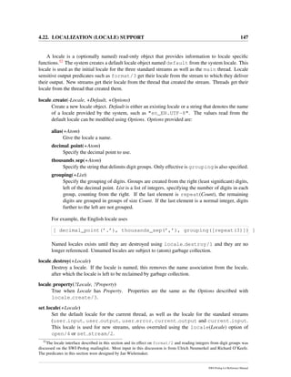 4.22. LOCALIZATION (LOCALE) SUPPORT 147
A locale is a (optionally named) read-only object that provides information to locale speciﬁc
functions.52 The system creates a default locale object named default from the system locale. This
locale is used as the initial locale for the three standard streams as well as the main thread. Locale
sensitive output predicates such as format/3 get their locale from the stream to which they deliver
their output. New streams get their locale from the thread that created the stream. Threads get their
locale from the thread that created them.
locale create(-Locale, +Default, +Options)
Create a new locale object. Default is either an existing locale or a string that denotes the name
of a locale provided by the system, such as "en_EN.UTF-8". The values read from the
default locale can be modiﬁed using Options. Options provided are:
alias(+Atom)
Give the locale a name.
decimal point(+Atom)
Specify the decimal point to use.
thousands sep(+Atom)
Specify the string that delimits digit groups. Only effective is grouping is also speciﬁed.
grouping(+List)
Specify the grouping of digits. Groups are created from the right (least signiﬁcant) digits,
left of the decimal point. List is a list of integers, specifying the number of digits in each
group, counting from the right. If the last element is repeat(Count), the remaining
digits are grouped in groups of size Count. If the last element is a normal integer, digits
further to the left are not grouped.
For example, the English locale uses
[ decimal_point(’.’), thousands_sep(’,’), grouping([repeat(3)]) ]
Named locales exists until they are destroyed using locale destroy/1 and they are no
longer referenced. Unnamed locales are subject to (atom) garbage collection.
locale destroy(+Locale)
Destroy a locale. If the locale is named, this removes the name association from the locale,
after which the locale is left to be reclaimed by garbage collection.
locale property(?Locale, ?Property)
True when Locale has Property. Properties are the same as the Options described with
locale create/3.
set locale(+Locale)
Set the default locale for the current thread, as well as the locale for the standard streams
(user input, user output, user error, current output and current input.
This locale is used for new streams, unless overruled using the locale(Locale) option of
open/4 or set stream/2.
52
The locale interface described in this section and its effect on format/2 and reading integers from digit groups was
discussed on the SWI-Prolog mailinglist. Most input in this discussion is from Ulrich Neumerkel and Richard O’Keefe.
The predicates in this section were designed by Jan Wielemaker.
SWI-Prolog 6.4 Reference Manual
 