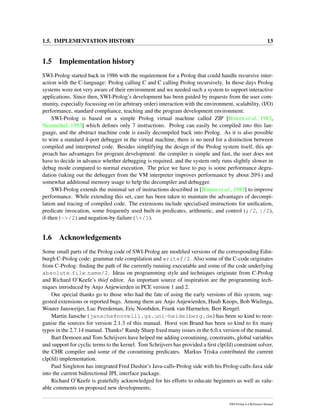 1.5. IMPLEMENTATION HISTORY 13
1.5 Implementation history
SWI-Prolog started back in 1986 with the requirement for a Prolog that could handle recursive inter-
action with the C-language: Prolog calling C and C calling Prolog recursively. In those days Prolog
systems were not very aware of their environment and we needed such a system to support interactive
applications. Since then, SWI-Prolog’s development has been guided by requests from the user com-
munity, especially focussing on (in arbitrary order) interaction with the environment, scalability, (I/O)
performance, standard compliance, teaching and the program development environment.
SWI-Prolog is based on a simple Prolog virtual machine called ZIP [Bowen et al., 1983,
Neumerkel, 1993] which deﬁnes only 7 instructions. Prolog can easily be compiled into this lan-
guage, and the abstract machine code is easily decompiled back into Prolog. As it is also possible
to wire a standard 4-port debugger in the virtual machine, there is no need for a distinction between
compiled and interpreted code. Besides simplifying the design of the Prolog system itself, this ap-
proach has advantages for program development: the compiler is simple and fast, the user does not
have to decide in advance whether debugging is required, and the system only runs slightly slower in
debug mode compared to normal execution. The price we have to pay is some performance degra-
dation (taking out the debugger from the VM interpreter improves performance by about 20%) and
somewhat additional memory usage to help the decompiler and debugger.
SWI-Prolog extends the minimal set of instructions described in [Bowen et al., 1983] to improve
performance. While extending this set, care has been taken to maintain the advantages of decompi-
lation and tracing of compiled code. The extensions include specialised instructions for uniﬁcation,
predicate invocation, some frequently used built-in predicates, arithmetic, and control (;/2, |/2),
if-then (->/2) and negation-by-failure (+/1).
1.6 Acknowledgements
Some small parts of the Prolog code of SWI-Prolog are modiﬁed versions of the corresponding Edin-
burgh C-Prolog code: grammar rule compilation and writef/2. Also some of the C-code originates
from C-Prolog: ﬁnding the path of the currently running executable and some of the code underlying
absolute file name/2. Ideas on programming style and techniques originate from C-Prolog
and Richard O’Keefe’s thief editor. An important source of inspiration are the programming tech-
niques introduced by Anjo Anjewierden in PCE version 1 and 2.
Our special thanks go to those who had the fate of using the early versions of this system, sug-
gested extensions or reported bugs. Among them are Anjo Anjewierden, Huub Knops, Bob Wielinga,
Wouter Jansweijer, Luc Peerdeman, Eric Nombden, Frank van Harmelen, Bert Rengel.
Martin Jansche (jansche@novell1.gs.uni-heidelberg.de) has been so kind to reor-
ganise the sources for version 2.1.3 of this manual. Horst von Brand has been so kind to ﬁx many
typos in the 2.7.14 manual. Thanks! Randy Sharp ﬁxed many issues in the 6.0.x version of the manual.
Bart Demoen and Tom Schrijvers have helped me adding coroutining, constraints, global variables
and support for cyclic terms to the kernel. Tom Schrijvers has provided a ﬁrst clp(fd) constraint solver,
the CHR compiler and some of the coroutining predicates. Markus Triska contributed the current
clp(fd) implementation.
Paul Singleton has integrated Fred Dushin’s Java-calls-Prolog side with his Prolog-calls-Java side
into the current bidirectional JPL interface package.
Richard O’Keefe is gratefully acknowledged for his efforts to educate beginners as well as valu-
able comments on proposed new developments.
SWI-Prolog 6.4 Reference Manual
 