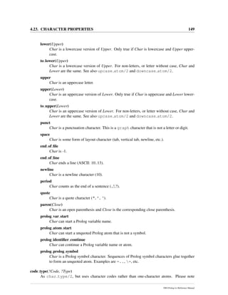 4.23. CHARACTER PROPERTIES 149
lower(Upper)
Char is a lowercase version of Upper. Only true if Char is lowercase and Upper upper-
case.
to lower(Upper)
Char is a lowercase version of Upper. For non-letters, or letter without case, Char and
Lower are the same. See also upcase atom/2 and downcase atom/2.
upper
Char is an uppercase letter.
upper(Lower)
Char is an uppercase version of Lower. Only true if Char is uppercase and Lower lower-
case.
to upper(Lower)
Char is an uppercase version of Lower. For non-letters, or letter without case, Char and
Lower are the same. See also upcase atom/2 and downcase atom/2.
punct
Char is a punctuation character. This is a graph character that is not a letter or digit.
space
Char is some form of layout character (tab, vertical tab, newline, etc.).
end of ﬁle
Char is -1.
end of line
Char ends a line (ASCII: 10..13).
newline
Char is a newline character (10).
period
Char counts as the end of a sentence (.,!,?).
quote
Char is a quote character (", ’, ‘).
paren(Close)
Char is an open parenthesis and Close is the corresponding close parenthesis.
prolog var start
Char can start a Prolog variable name.
prolog atom start
Char can start a unquoted Prolog atom that is not a symbol.
prolog identiﬁer continue
Char can continue a Prolog variable name or atom.
prolog prolog symbol
Char is a Prolog symbol character. Sequences of Prolog symbol characters glue together
to form an unquoted atom. Examples are =.., =, etc.
code type(?Code, ?Type)
As char type/2, but uses character codes rather than one-character atoms. Please note
SWI-Prolog 6.4 Reference Manual
 