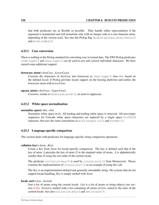 150 CHAPTER 4. BUILT-IN PREDICATES
that both predicates are as ﬂexible as possible. They handle either representation if the
argument is instantiated and will instantiate only with an integer code or a one-character atom,
depending of the version used. See also the Prolog ﬂag double quotes, atom chars/2
and atom codes/2.
4.23.1 Case conversion
There is nothing in the Prolog standard for converting case in textual data. The SWI-Prolog predicates
code type/2 and char type/2 can be used to test and convert individual characters. We have
started some additional support:
downcase atom(+AnyCase, -LowerCase)
Converts the characters of AnyCase into lowercase as char type/2 does (i.e. based on
the deﬁned locale if Prolog provides locale support on the hosting platform) and uniﬁes the
lowercase atom with LowerCase.
upcase atom(+AnyCase, -UpperCase)
Converts, similar to downcase atom/2, an atom to uppercase.
4.23.2 White space normalization
normalize space(-Out, +In)
Normalize white space in In. All leading and trailing white space is removed. All non-empty
sequences for Unicode white space characters are replaced by a single space (u0020)
character. Out uses the same conventions as with output to/2 and format/3.
4.23.3 Language-speciﬁc comparison
This section deals with predicates for language-speciﬁc string comparison operations.
collation key(+Atom, -Key)
Create a Key from Atom for locale-speciﬁc comparison. The key is deﬁned such that if the
key of atom A precedes the key of atom B in the standard order of terms, A is alphabetically
smaller than B using the sort order of the current locale.
The predicate collation key/2 is used by locale sort/2 from library(sort). Please
examine the implementation of locale sort/2 as an example of using this call.
The Key is an implementation-deﬁned and generally unreadable string. On systems that do not
support locale handling, Key is simply uniﬁed with Atom.
locale sort(+List, -Sorted)
Sort a list of atoms using the current locale. List is a list of atoms or string objects (see sec-
tion 4.24). Sorted is uniﬁed with a list containing all atoms of List, sorted to the rules of the
current locale. See also collation key/2 and setlocale/3.
SWI-Prolog 6.4 Reference Manual
 