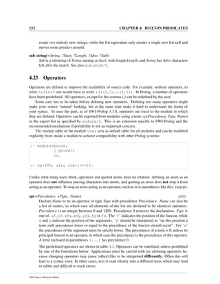 152 CHAPTER 4. BUILT-IN PREDICATES
create two entirely new strings, while the list equivalent only creates a single new list-cell and
moves some pointers around.
sub string(+String, ?Start, ?Length, ?After, ?Sub)
Sub is a substring of String starting at Start, with length Length, and String has After characters
left after the match. See also sub atom/5.
4.25 Operators
Operators are deﬁned to improve the readability of source code. For example, without operators, to
write 2*3+4*5 one would have to write +(*(2,3),*(4,5)). In Prolog, a number of operators
have been predeﬁned. All operators, except for the comma (,) can be redeﬁned by the user.
Some care has to be taken before deﬁning new operators. Deﬁning too many operators might
make your source ‘natural’ looking, but at the same time make it hard to understand the limits of
your syntax. To ease the pain, as of SWI-Prolog 3.3.0, operators are local to the module in which
they are deﬁned. Operators can be exported from modules using a term op(Precedence, Type, Name)
in the export list as speciﬁed by module/2. This is an extension speciﬁc to SWI-Prolog and the
recommended mechanism if portability is not an important concern.
The module table of the module user acts as default table for all modules and can be modiﬁed
explicitly from inside a module to achieve compatibility with other Prolog systems:
:- module(prove,
[ prove/1
]).
:- op(900, xfx, user:(=>)).
Unlike what many users think, operators and quoted atoms have no relation: deﬁning an atom as an
operator does not inﬂuence parsing characters into atoms, and quoting an atom does not stop it from
acting as an operator. To stop an atom acting as an operator, enclose it in parentheses like this: (myop).
op(+Precedence, +Type, :Name) [ISO]
Declare Name to be an operator of type Type with precedence Precedence. Name can also be
a list of names, in which case all elements of the list are declared to be identical operators.
Precedence is an integer between 0 and 1200. Precedence 0 removes the declaration. Type is
one of: xf, yf, xfx, xfy, yfx, fy or fx. The ‘f’ indicates the position of the functor, while
x and y indicate the position of the arguments. ‘y’ should be interpreted as “on this position a
term with precedence lower or equal to the precedence of the functor should occur”. For ‘x’
the precedence of the argument must be strictly lower. The precedence of a term is 0, unless its
principal functor is an operator, in which case the precedence is the precedence of this operator.
A term enclosed in parentheses (...) has precedence 0.
The predeﬁned operators are shown in table 4.2. Operators can be redeﬁned, unless prohibited
by one of the limitations below. Applications must be careful with (re-)deﬁning operators be-
cause changing operators may cause (other) ﬁles to be interpreted differently. Often this will
lead to a syntax error. In other cases, text is read silently into a different term which may lead
to subtle and difﬁcult to track errors.
SWI-Prolog 6.4 Reference Manual
 