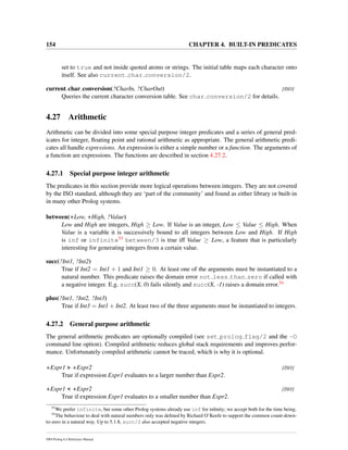 154 CHAPTER 4. BUILT-IN PREDICATES
set to true and not inside quoted atoms or strings. The initial table maps each character onto
itself. See also current char conversion/2.
current char conversion(?CharIn, ?CharOut) [ISO]
Queries the current character conversion table. See char conversion/2 for details.
4.27 Arithmetic
Arithmetic can be divided into some special purpose integer predicates and a series of general pred-
icates for integer, ﬂoating point and rational arithmetic as appropriate. The general arithmetic predi-
cates all handle expressions. An expression is either a simple number or a function. The arguments of
a function are expressions. The functions are described in section 4.27.2.
4.27.1 Special purpose integer arithmetic
The predicates in this section provide more logical operations between integers. They are not covered
by the ISO standard, although they are ‘part of the community’ and found as either library or built-in
in many other Prolog systems.
between(+Low, +High, ?Value)
Low and High are integers, High ≥ Low. If Value is an integer, Low ≤ Value ≤ High. When
Value is a variable it is successively bound to all integers between Low and High. If High
is inf or infinite53 between/3 is true iff Value ≥ Low, a feature that is particularly
interesting for generating integers from a certain value.
succ(?Int1, ?Int2)
True if Int2 = Int1 + 1 and Int1 ≥ 0. At least one of the arguments must be instantiated to a
natural number. This predicate raises the domain error not less than zero if called with
a negative integer. E.g. succ(X, 0) fails silently and succ(X, -1) raises a domain error.54
plus(?Int1, ?Int2, ?Int3)
True if Int3 = Int1 + Int2. At least two of the three arguments must be instantiated to integers.
4.27.2 General purpose arithmetic
The general arithmetic predicates are optionally compiled (see set prolog flag/2 and the -O
command line option). Compiled arithmetic reduces global stack requirements and improves perfor-
mance. Unfortunately compiled arithmetic cannot be traced, which is why it is optional.
+Expr1 > +Expr2 [ISO]
True if expression Expr1 evaluates to a larger number than Expr2.
+Expr1 < +Expr2 [ISO]
True if expression Expr1 evaluates to a smaller number than Expr2.
53
We prefer infinite, but some other Prolog systems already use inf for inﬁnity; we accept both for the time being.
54
The behaviour to deal with natural numbers only was deﬁned by Richard O’Keefe to support the common count-down-
to-zero in a natural way. Up to 5.1.8, succ/2 also accepted negative integers.
SWI-Prolog 6.4 Reference Manual
 