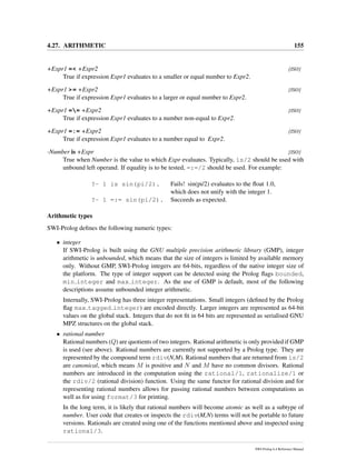 4.27. ARITHMETIC 155
+Expr1 =< +Expr2 [ISO]
True if expression Expr1 evaluates to a smaller or equal number to Expr2.
+Expr1 >= +Expr2 [ISO]
True if expression Expr1 evaluates to a larger or equal number to Expr2.
+Expr1 == +Expr2 [ISO]
True if expression Expr1 evaluates to a number non-equal to Expr2.
+Expr1 =:= +Expr2 [ISO]
True if expression Expr1 evaluates to a number equal to Expr2.
-Number is +Expr [ISO]
True when Number is the value to which Expr evaluates. Typically, is/2 should be used with
unbound left operand. If equality is to be tested, =:=/2 should be used. For example:
?- 1 is sin(pi/2). Fails! sin(pi/2) evaluates to the ﬂoat 1.0,
which does not unify with the integer 1.
?- 1 =:= sin(pi/2). Succeeds as expected.
Arithmetic types
SWI-Prolog deﬁnes the following numeric types:
• integer
If SWI-Prolog is built using the GNU multiple precision arithmetic library (GMP), integer
arithmetic is unbounded, which means that the size of integers is limited by available memory
only. Without GMP, SWI-Prolog integers are 64-bits, regardless of the native integer size of
the platform. The type of integer support can be detected using the Prolog ﬂags bounded,
min integer and max integer. As the use of GMP is default, most of the following
descriptions assume unbounded integer arithmetic.
Internally, SWI-Prolog has three integer representations. Small integers (deﬁned by the Prolog
ﬂag max tagged integer) are encoded directly. Larger integers are represented as 64-bit
values on the global stack. Integers that do not ﬁt in 64 bits are represented as serialised GNU
MPZ structures on the global stack.
• rational number
Rational numbers (Q) are quotients of two integers. Rational arithmetic is only provided if GMP
is used (see above). Rational numbers are currently not supported by a Prolog type. They are
represented by the compound term rdiv(N,M). Rational numbers that are returned from is/2
are canonical, which means M is positive and N and M have no common divisors. Rational
numbers are introduced in the computation using the rational/1, rationalize/1 or
the rdiv/2 (rational division) function. Using the same functor for rational division and for
representing rational numbers allows for passing rational numbers between computations as
well as for using format/3 for printing.
In the long term, it is likely that rational numbers will become atomic as well as a subtype of
number. User code that creates or inspects the rdiv(M,N) terms will not be portable to future
versions. Rationals are created using one of the functions mentioned above and inspected using
rational/3.
SWI-Prolog 6.4 Reference Manual
 
