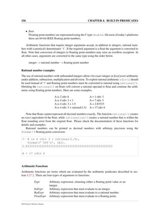 156 CHAPTER 4. BUILT-IN PREDICATES
• ﬂoat
Floating point numbers are represented using the C type double. On most of today’s platforms
these are 64-bit IEEE ﬂoating point numbers.
Arithmetic functions that require integer arguments accept, in addition to integers, rational num-
bers with (canonical) denominator ‘1’. If the required argument is a ﬂoat the argument is converted to
ﬂoat. Note that conversion of integers to ﬂoating point numbers may raise an overﬂow exception. In
all other cases, arguments are converted to the same type using the order below.
integer → rational number → ﬂoating point number
Rational number examples
The use of rational numbers with unbounded integers allows for exact integer or ﬁxed point arithmetic
under addition, subtraction, multiplication and division. To exploit rational arithmetic rdiv/2 should
be used instead of ‘/’ and ﬂoating point numbers must be converted to rational using rational/1.
Omitting the rational/1 on ﬂoats will convert a rational operand to ﬂoat and continue the arith-
metic using ﬂoating point numbers. Here are some examples.
A is 2 rdiv 6 A = 1 rdiv 3
A is 4 rdiv 3 + 1 A = 7 rdiv 3
A is 4 rdiv 3 + 1.5 A = 2.83333
A is 4 rdiv 3 + rational(1.5) A = 17 rdiv 6
Note that ﬂoats cannot represent all decimal numbers exactly. The function rational/1 creates
an exact equivalent of the ﬂoat, while rationalize/1 creates a rational number that is within the
ﬂoat rounding error from the original ﬂoat. Please check the documentation of these functions for
details and examples.
Rational numbers can be printed as decimal numbers with arbitrary precision using the
format/3 ﬂoating point conversion:
?- A is 4 rdiv 3 + rational(1.5),
format(’˜50f˜n’, [A]).
2.83333333333333333333333333333333333333333333333333
A = 17 rdiv 6
Arithmetic Functions
Arithmetic functions are terms which are evaluated by the arithmetic predicates described in sec-
tion 4.27.2. There are four types of arguments to functions:
Expr Arbitrary expression, returning either a ﬂoating point value or an
integer.
IntExpr Arbitrary expression that must evaluate to an integer.
RatExpr Arbitrary expression that must evaluate to a rational number.
FloatExpr Arbitrary expression that must evaluate to a ﬂoating point.
SWI-Prolog 6.4 Reference Manual
 