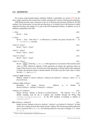 4.27. ARITHMETIC 157
For systems using bounded integer arithmetic (default is unbounded, see section 4.27.2 for de-
tails), integer operations that would cause overﬂow automatically convert to ﬂoating point arithmetic.
SWI-Prolog provides many extensions to the set of ﬂoating point functions deﬁned by the ISO
standard. The current policy is to provide such functions on ‘as-needed’ basis if the function is widely
supported elsewhere and notably if it is part of the C99 mathematical library. In addition, we try to
maintain compatibility with YAP.
- +Expr [ISO]
Result = −Expr
+ +Expr [ISO]
Result = Expr. Note that if + is followed by a number, the parser discards the +. I.e.
?- integer(+1) succeeds.
+Expr1 + +Expr2 [ISO]
Result = Expr1 + Expr2
+Expr1 - +Expr2 [ISO]
Result = Expr1 − Expr2
+Expr1 * +Expr2 [ISO]
Result = Expr1 × Expr2
+Expr1 / +Expr2 [ISO]
Result =
Expr1
Expr2. If the ﬂag iso is true, both arguments are converted to ﬂoat and the return
value is a ﬂoat. Otherwise (default), if both arguments are integers the operation returns an
integer if the division is exact. If at least one of the arguments is rational and the other argument
is integer, the operation returns a rational number. In all other cases the return value is a ﬂoat.
See also ///2 and rdiv/2.
+IntExpr1 mod +IntExpr2 [ISO]
Modulo, deﬁned as Result = IntExpr1 - (IntExpr1 div IntExpr2) × IntExpr2, where div is
ﬂoored division.
+IntExpr1 rem +IntExpr2 [ISO]
Remainder of integer division. Behaves as if deﬁned by
Result is IntExpr1 - (IntExpr1 // IntExpr2) × IntExpr2
+IntExpr1 // +IntExpr2 [ISO]
Integer division, deﬁned as Result is rndI(Expr1/Expr2). The function rndI is the
default rounding used by the C compiler and available through the Prolog ﬂag
integer rounding function. In the C99 standard, C-rounding is deﬁned as
towards zero.55
div(+IntExpr1, +IntExpr2) [ISO]
Integer division, deﬁned as Result is (IntExpr1 - IntExpr1 mod IntExpr2) // IntExpr2. In other
words, this is integer division that rounds towards -inﬁnity. This function guarantees behaviour
that is consistent with mod/2, i.e., the following holds for every pair of integers X, Y where
Y == 0.
55
Future versions might guarantee rounding towards zero.
SWI-Prolog 6.4 Reference Manual
 
