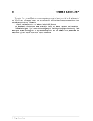 14 CHAPTER 1. INTRODUCTION
Scientiﬁc Software and Systems Limited, www.sss.co.nz has sponsored the development of
the SSL library, unbounded integer and rational number arithmetic and many enhancements to the
memory management of the system.
Leslie de Koninck has made clp(QR) available to SWI-Prolog.
Jeff Rosenwald contributed the TIPC networking library and Google’s protocol buffer handling.
Paulo Moura’s great experience in maintaining Logtalk for many Prolog systems including SWI-
Prolog has helped in many places ﬁxing compatibility issues. He also worked on the MacOS port and
ﬁxed many typos in the 5.6.9 release of the documentation.
SWI-Prolog 6.4 Reference Manual
 