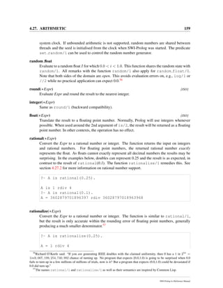 4.27. ARITHMETIC 159
system clock. If unbounded arithmetic is not supported, random numbers are shared between
threads and the seed is initialised from the clock when SWI-Prolog was started. The predicate
set random/1 can be used to control the random number generator.
random ﬂoat
Evaluate to a random ﬂoat I for which 0.0 < i < 1.0. This function shares the random state with
random/1. All remarks with the function random/1 also apply for random float/0.
Note that both sides of the domain are open. This avoids evaluation errors on, e.g., log/1 or
//2 while no practical application can expect 0.0.56
round(+Expr) [ISO]
Evaluate Expr and round the result to the nearest integer.
integer(+Expr)
Same as round/1 (backward compatibility).
ﬂoat(+Expr) [ISO]
Translate the result to a ﬂoating point number. Normally, Prolog will use integers whenever
possible. When used around the 2nd argument of is/2, the result will be returned as a ﬂoating
point number. In other contexts, the operation has no effect.
rational(+Expr)
Convert the Expr to a rational number or integer. The function returns the input on integers
and rational numbers. For ﬂoating point numbers, the returned rational number exactly
represents the ﬂoat. As ﬂoats cannot exactly represent all decimal numbers the results may be
surprising. In the examples below, doubles can represent 0.25 and the result is as expected, in
contrast to the result of rational(0.1). The function rationalize/1 remedies this. See
section 4.27.2 for more information on rational number support.
?- A is rational(0.25).
A is 1 rdiv 4
?- A is rational(0.1).
A = 3602879701896397 rdiv 36028797018963968
rationalize(+Expr)
Convert the Expr to a rational number or integer. The function is similar to rational/1,
but the result is only accurate within the rounding error of ﬂoating point numbers, generally
producing a much smaller denominator.57
?- A is rationalize(0.25).
A = 1 rdiv 4
56
Richard O’Keefe said: “If you are generating IEEE doubles with the claimed uniformity, then 0 has a 1 in 253
=
1in9, 007, 199, 254, 740, 992 chance of turning up. No program that expects [0.0,1.0) is going to be surprised when 0.0
fails to turn up in a few millions of millions of trials, now is it? But a program that expects (0.0,1.0) could be devastated if
0.0 did turn up.”
57
The names rational/1 and rationalize/1 as well as their semantics are inspired by Common Lisp.
SWI-Prolog 6.4 Reference Manual
 